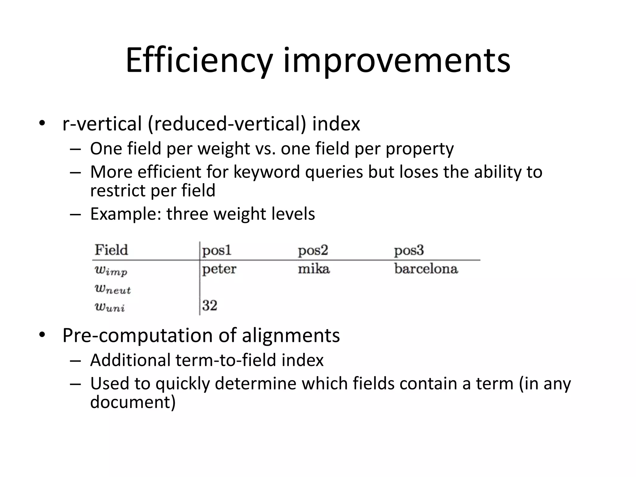 Efficiency improvements 
• r-vertical (reduced-vertical) index 
– One field per weight vs. one field per property 
– More efficient for keyword queries but loses the ability to 
restrict per field 
– Example: three weight levels 
• Pre-computation of alignments 
– Additional term-to-field index 
– Used to quickly determine which fields contain a term (in any 
document) 
 