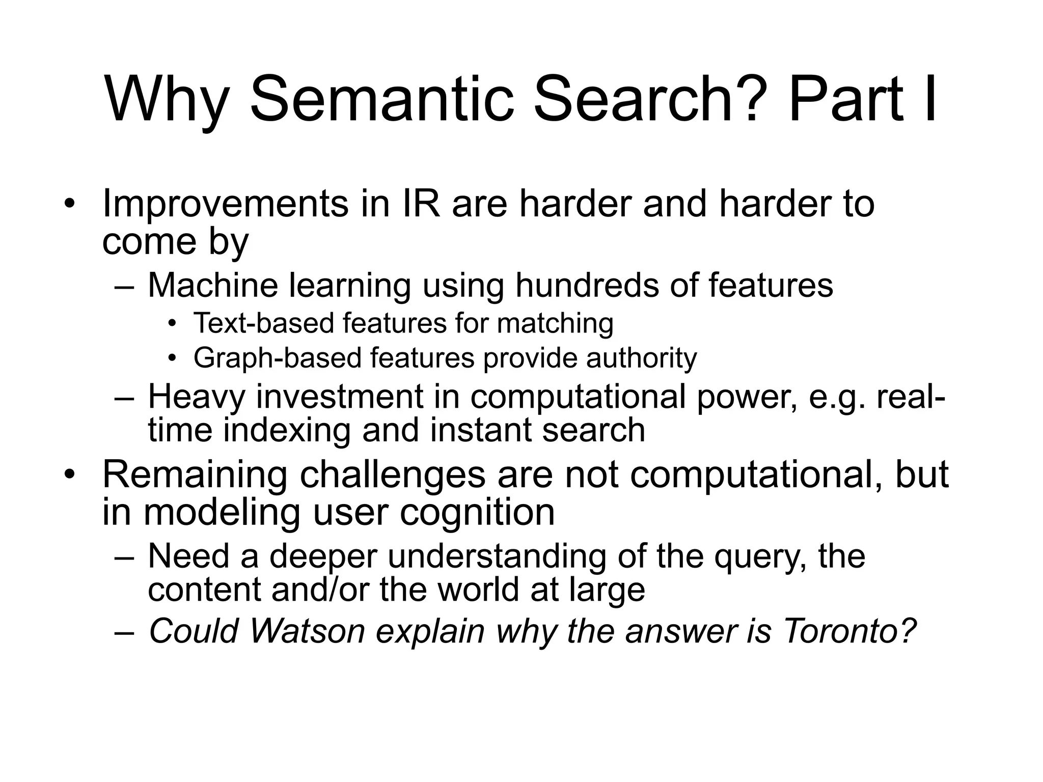 Why Semantic Search? Part I 
• Improvements in IR are harder and harder to 
come by 
– Machine learning using hundreds of features 
• Text-based features for matching 
• Graph-based features provide authority 
– Heavy investment in computational power, e.g. real-time 
indexing and instant search 
• Remaining challenges are not computational, but 
in modeling user cognition 
– Need a deeper understanding of the query, the 
content and/or the world at large 
– Could Watson explain why the answer is Toronto? 
 
