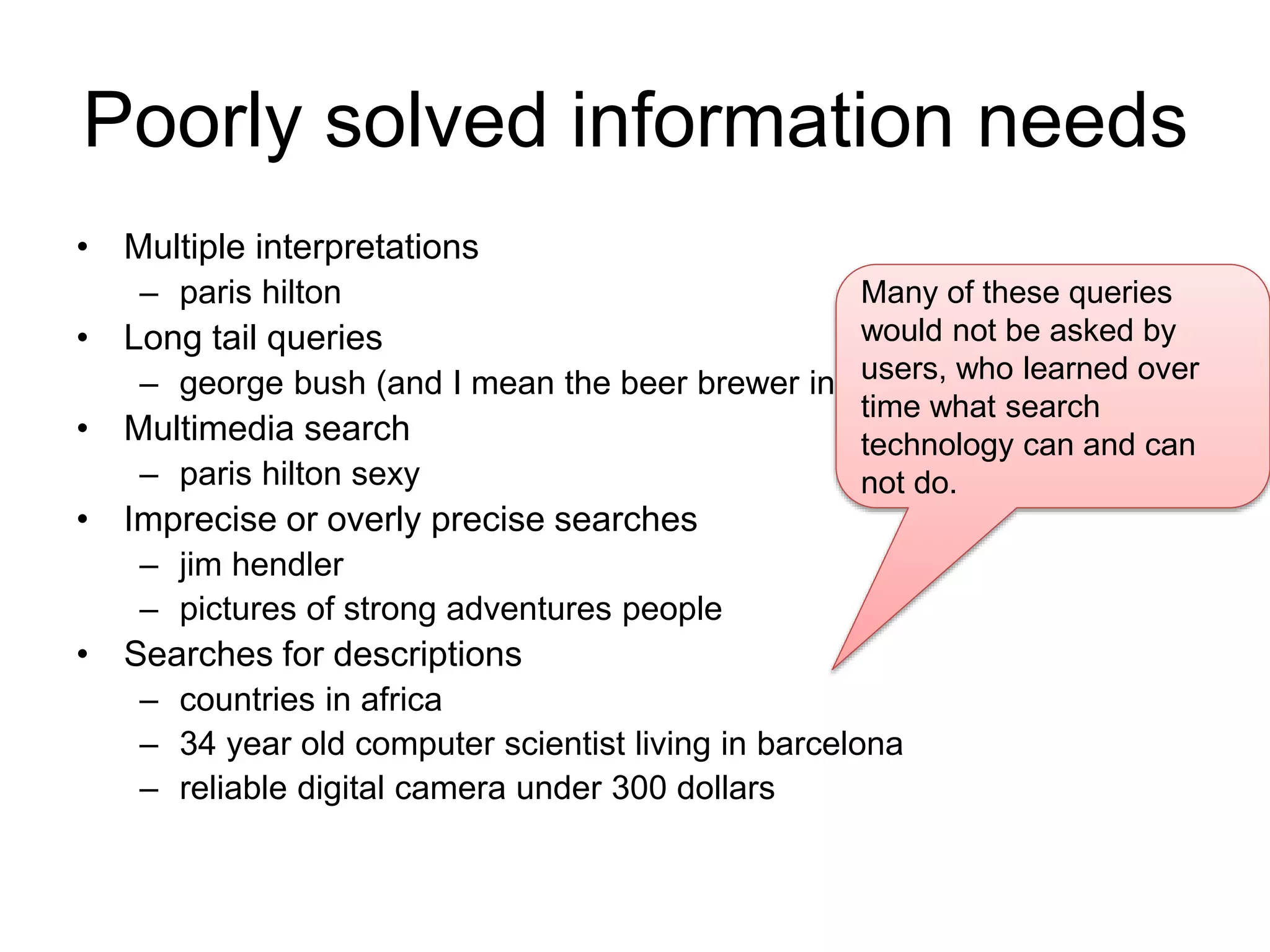 Poorly solved information needs 
• Multiple interpretations 
– paris hilton 
• Long tail queries 
Many of these queries 
would not be asked by 
users, who learned over 
time what search 
technology can and can 
not do. 
– george bush (and I mean the beer brewer in Arizona) 
• Multimedia search 
– paris hilton sexy 
• Imprecise or overly precise searches 
– jim hendler 
– pictures of strong adventures people 
• Searches for descriptions 
– countries in africa 
– 34 year old computer scientist living in barcelona 
– reliable digital camera under 300 dollars 
 