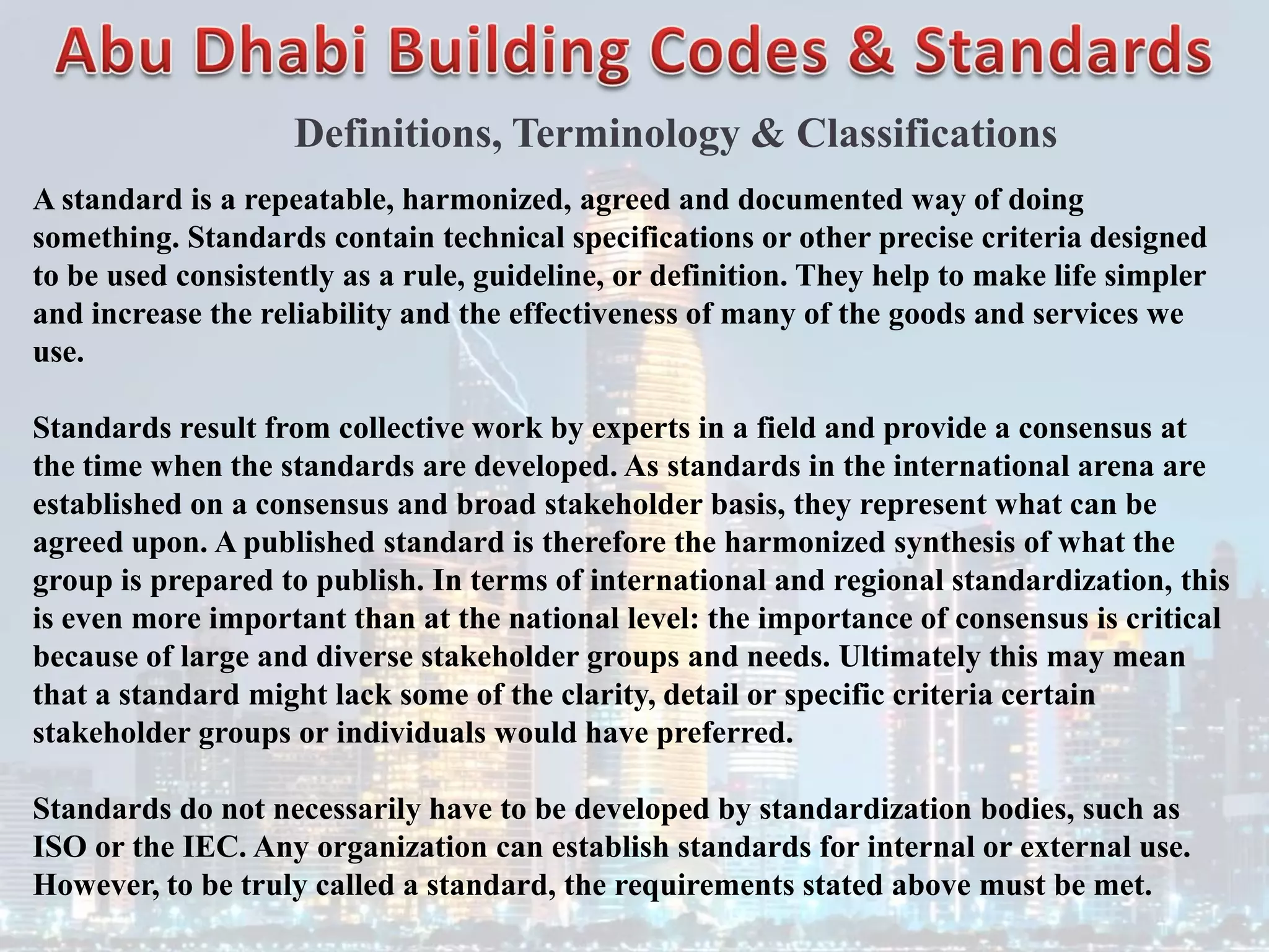Definitions, Terminology & Classifications
A standard is a repeatable, harmonized, agreed and documented way of doing
something. Standards contain technical specifications or other precise criteria designed
to be used consistently as a rule, guideline, or definition. They help to make life simpler
and increase the reliability and the effectiveness of many of the goods and services we
use.
Standards result from collective work by experts in a field and provide a consensus at
the time when the standards are developed. As standards in the international arena are
established on a consensus and broad stakeholder basis, they represent what can be
agreed upon. A published standard is therefore the harmonized synthesis of what the
group is prepared to publish. In terms of international and regional standardization, this
is even more important than at the national level: the importance of consensus is critical
because of large and diverse stakeholder groups and needs. Ultimately this may mean
that a standard might lack some of the clarity, detail or specific criteria certain
stakeholder groups or individuals would have preferred.
Standards do not necessarily have to be developed by standardization bodies, such as
ISO or the IEC. Any organization can establish standards for internal or external use.
However, to be truly called a standard, the requirements stated above must be met.
 