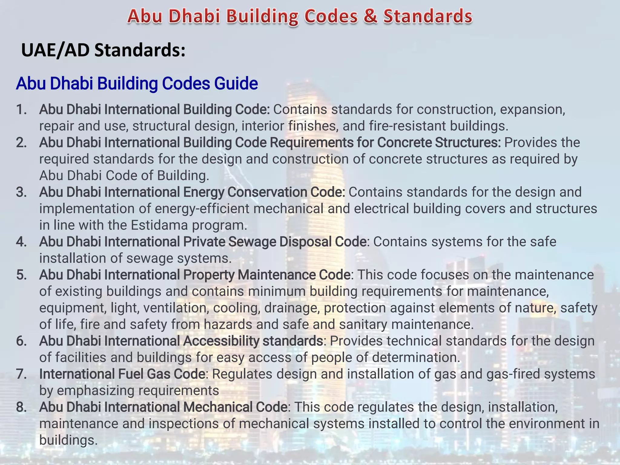 Abu Dhabi Building Codes Guide
1. Abu Dhabi International Building Code: Contains standards for construction, expansion,
repair and use, structural design, interior finishes, and fire-resistant buildings.
2. Abu Dhabi International Building Code Requirements for Concrete Structures: Provides the
required standards for the design and construction of concrete structures as required by
Abu Dhabi Code of Building.
3. Abu Dhabi International Energy Conservation Code: Contains standards for the design and
implementation of energy-efficient mechanical and electrical building covers and structures
in line with the Estidama program.
4. Abu Dhabi International Private Sewage Disposal Code: Contains systems for the safe
installation of sewage systems.
5. Abu Dhabi International Property Maintenance Code: This code focuses on the maintenance
of existing buildings and contains minimum building requirements for maintenance,
equipment, light, ventilation, cooling, drainage, protection against elements of nature, safety
of life, fire and safety from hazards and safe and sanitary maintenance.
6. Abu Dhabi International Accessibility standards: Provides technical standards for the design
of facilities and buildings for easy access of people of determination.
7. International Fuel Gas Code: Regulates design and installation of gas and gas-fired systems
by emphasizing requirements
8. Abu Dhabi International Mechanical Code: This code regulates the design, installation,
maintenance and inspections of mechanical systems installed to control the environment in
buildings.
UAE/AD Standards:
 