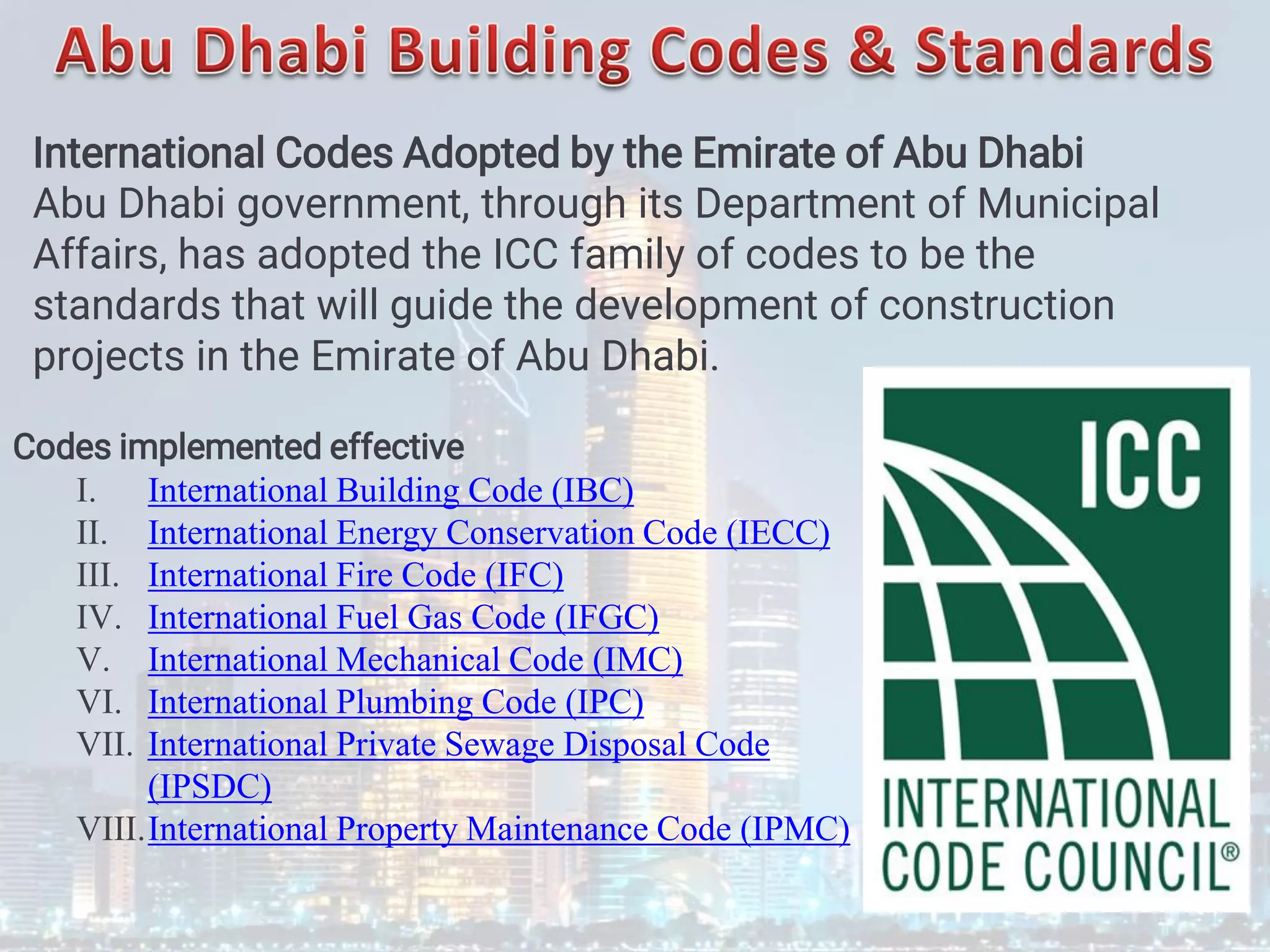 International Codes Adopted by the Emirate of Abu Dhabi
Abu Dhabi government, through its Department of Municipal
Affairs, has adopted the ICC family of codes to be the
standards that will guide the development of construction
projects in the Emirate of Abu Dhabi.
Codes implemented effective
I. International Building Code (IBC)
II. International Energy Conservation Code (IECC)
III. International Fire Code (IFC)
IV. International Fuel Gas Code (IFGC)
V. International Mechanical Code (IMC)
VI. International Plumbing Code (IPC)
VII. International Private Sewage Disposal Code
(IPSDC)
VIII.International Property Maintenance Code (IPMC)
 