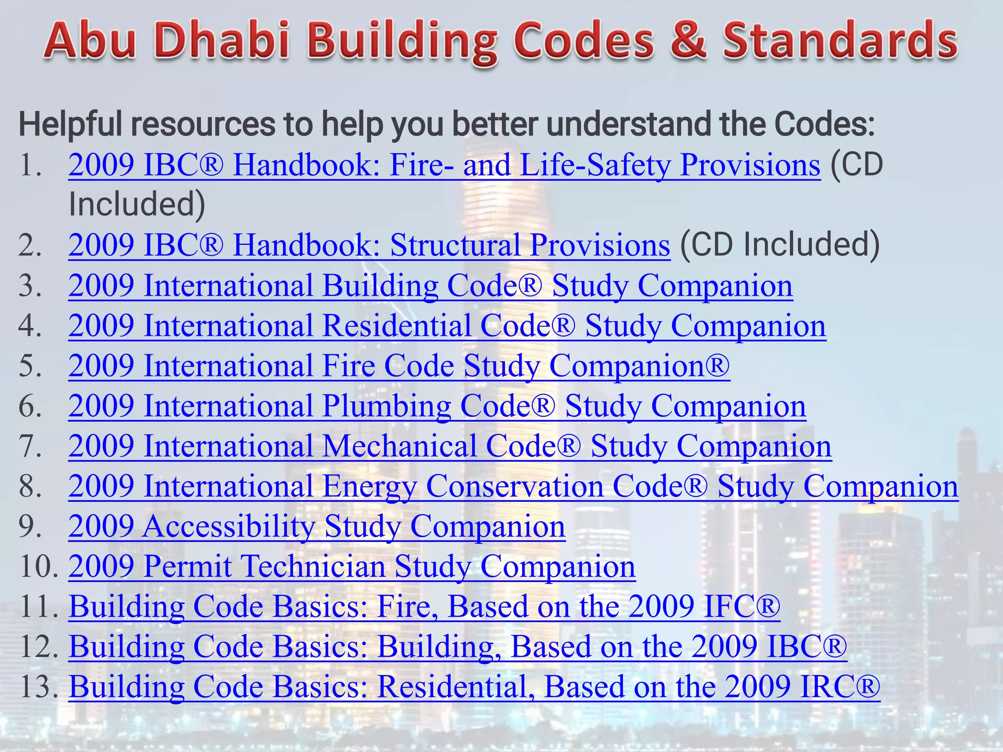 Helpful resources to help you better understand the Codes:
1. 2009 IBC® Handbook: Fire- and Life-Safety Provisions (CD
Included)
2. 2009 IBC® Handbook: Structural Provisions (CD Included)
3. 2009 International Building Code® Study Companion
4. 2009 International Residential Code® Study Companion
5. 2009 International Fire Code Study Companion®
6. 2009 International Plumbing Code® Study Companion
7. 2009 International Mechanical Code® Study Companion
8. 2009 International Energy Conservation Code® Study Companion
9. 2009 Accessibility Study Companion
10. 2009 Permit Technician Study Companion
11. Building Code Basics: Fire, Based on the 2009 IFC®
12. Building Code Basics: Building, Based on the 2009 IBC®
13. Building Code Basics: Residential, Based on the 2009 IRC®
 