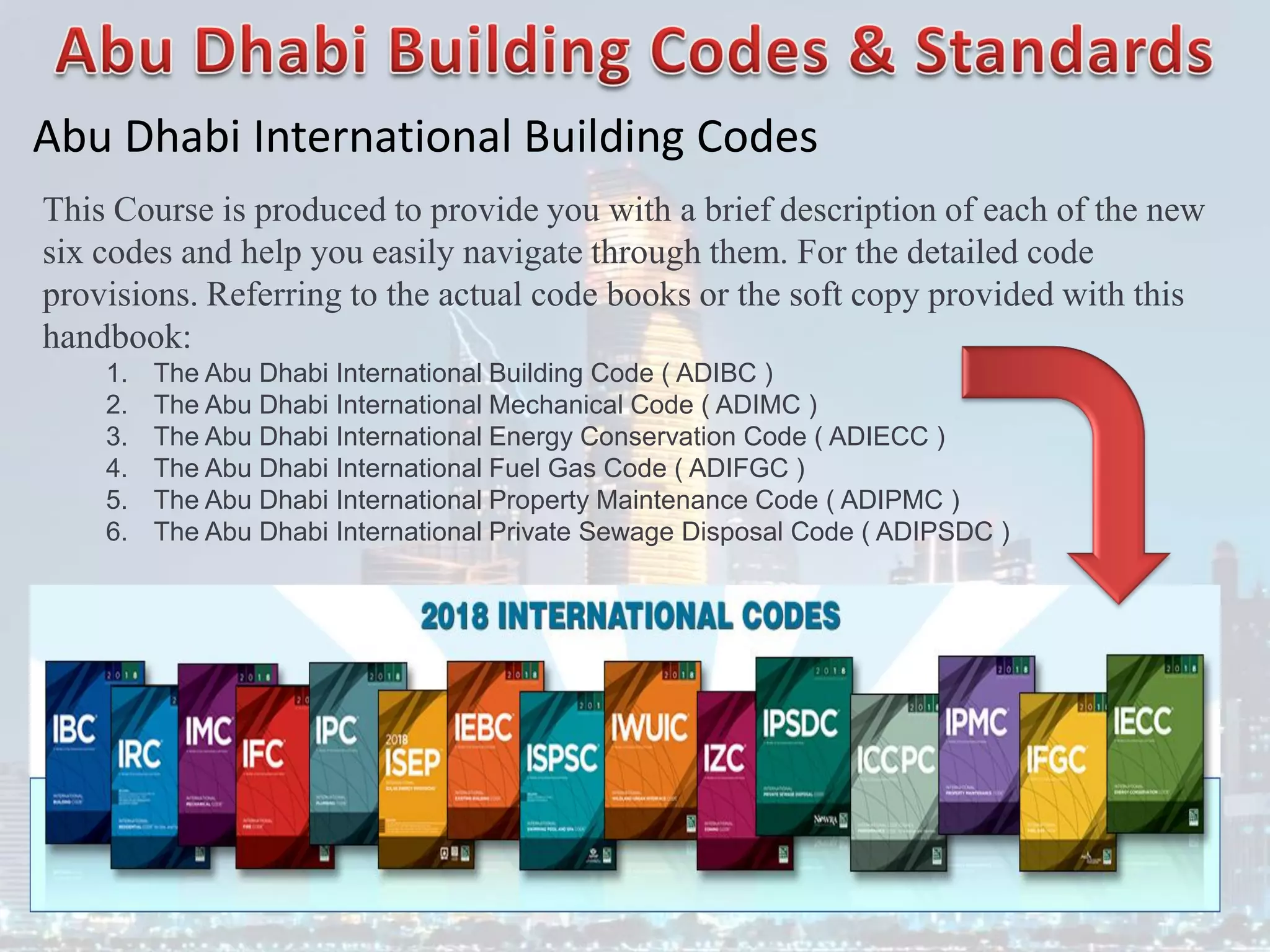 Abu Dhabi International Building Codes
This Course is produced to provide you with a brief description of each of the new
six codes and help you easily navigate through them. For the detailed code
provisions. Referring to the actual code books or the soft copy provided with this
handbook:
1. The Abu Dhabi International Building Code ( ADIBC )
2. The Abu Dhabi International Mechanical Code ( ADIMC )
3. The Abu Dhabi International Energy Conservation Code ( ADIECC )
4. The Abu Dhabi International Fuel Gas Code ( ADIFGC )
5. The Abu Dhabi International Property Maintenance Code ( ADIPMC )
6. The Abu Dhabi International Private Sewage Disposal Code ( ADIPSDC )
 