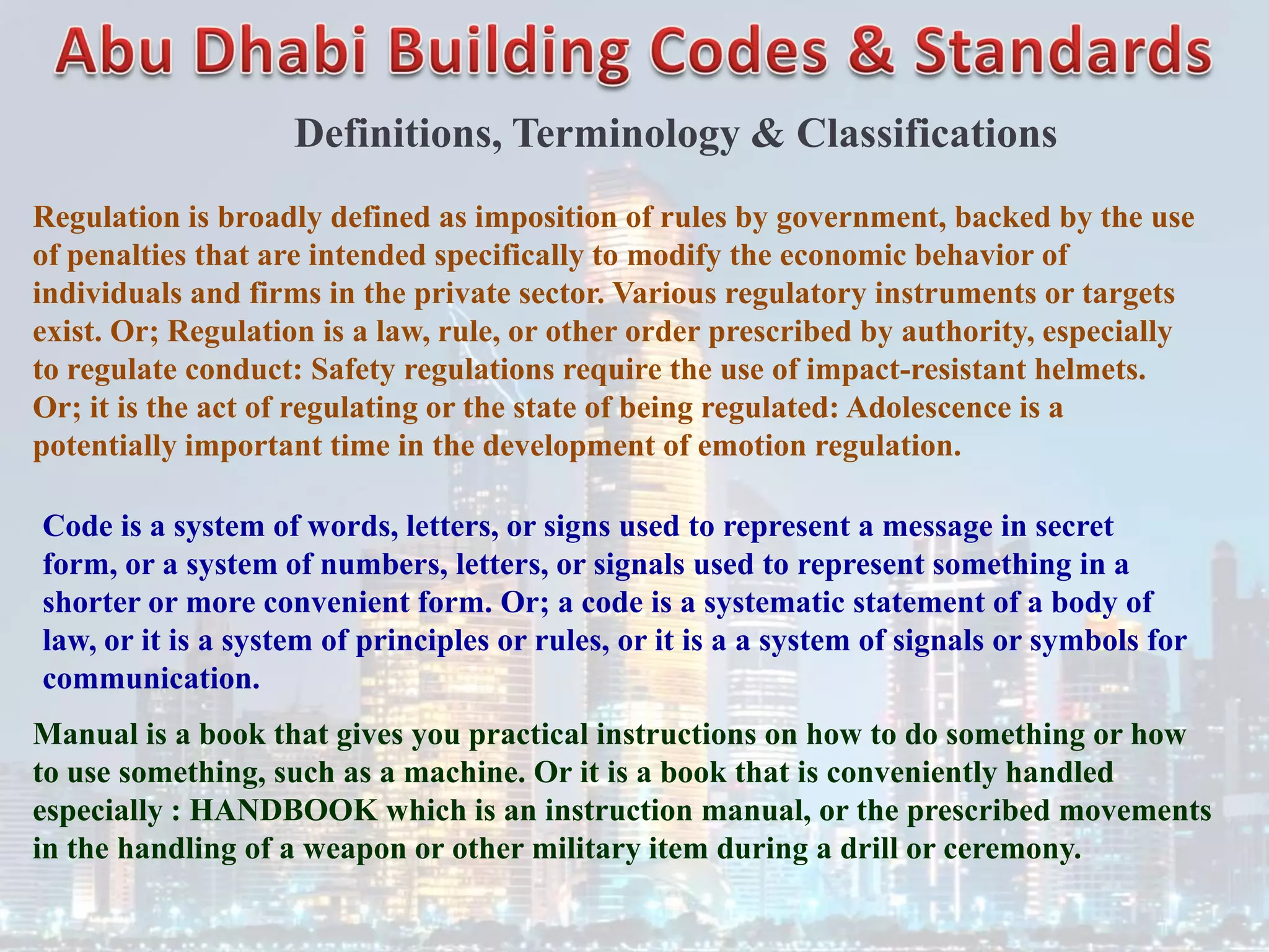 Definitions, Terminology & Classifications
Regulation is broadly defined as imposition of rules by government, backed by the use
of penalties that are intended specifically to modify the economic behavior of
individuals and firms in the private sector. Various regulatory instruments or targets
exist. Or; Regulation is a law, rule, or other order prescribed by authority, especially
to regulate conduct: Safety regulations require the use of impact-resistant helmets.
Or; it is the act of regulating or the state of being regulated: Adolescence is a
potentially important time in the development of emotion regulation.
Code is a system of words, letters, or signs used to represent a message in secret
form, or a system of numbers, letters, or signals used to represent something in a
shorter or more convenient form. Or; a code is a systematic statement of a body of
law, or it is a system of principles or rules, or it is a a system of signals or symbols for
communication.
Manual is a book that gives you practical instructions on how to do something or how
to use something, such as a machine. Or it is a book that is conveniently handled
especially : HANDBOOK which is an instruction manual, or the prescribed movements
in the handling of a weapon or other military item during a drill or ceremony.
 