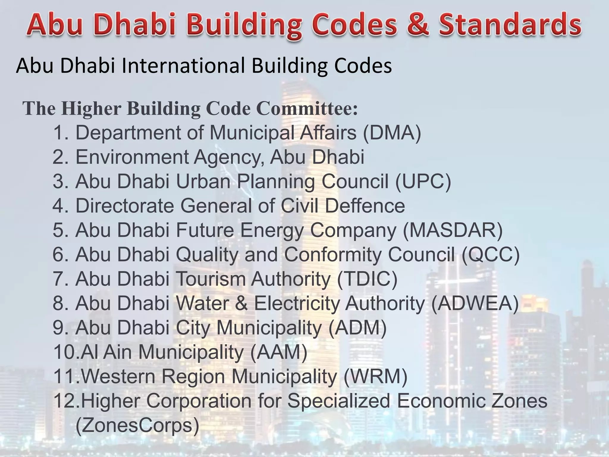Abu Dhabi International Building Codes
The Higher Building Code Committee:
1. Department of Municipal Affairs (DMA)
2. Environment Agency, Abu Dhabi
3. Abu Dhabi Urban Planning Council (UPC)
4. Directorate General of Civil Deffence
5. Abu Dhabi Future Energy Company (MASDAR)
6. Abu Dhabi Quality and Conformity Council (QCC)
7. Abu Dhabi Tourism Authority (TDIC)
8. Abu Dhabi Water & Electricity Authority (ADWEA)
9. Abu Dhabi City Municipality (ADM)
10.Al Ain Municipality (AAM)
11.Western Region Municipality (WRM)
12.Higher Corporation for Specialized Economic Zones
(ZonesCorps)
 