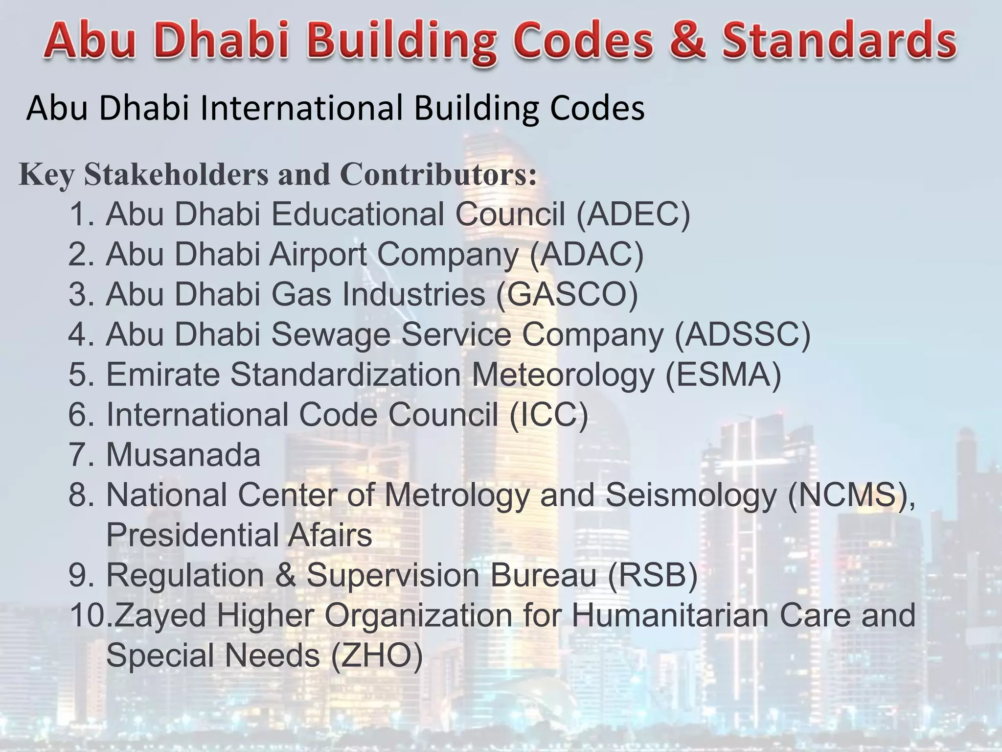 Abu Dhabi International Building Codes
Key Stakeholders and Contributors:
1. Abu Dhabi Educational Council (ADEC)
2. Abu Dhabi Airport Company (ADAC)
3. Abu Dhabi Gas Industries (GASCO)
4. Abu Dhabi Sewage Service Company (ADSSC)
5. Emirate Standardization Meteorology (ESMA)
6. International Code Council (ICC)
7. Musanada
8. National Center of Metrology and Seismology (NCMS),
Presidential Afairs
9. Regulation & Supervision Bureau (RSB)
10.Zayed Higher Organization for Humanitarian Care and
Special Needs (ZHO)
 