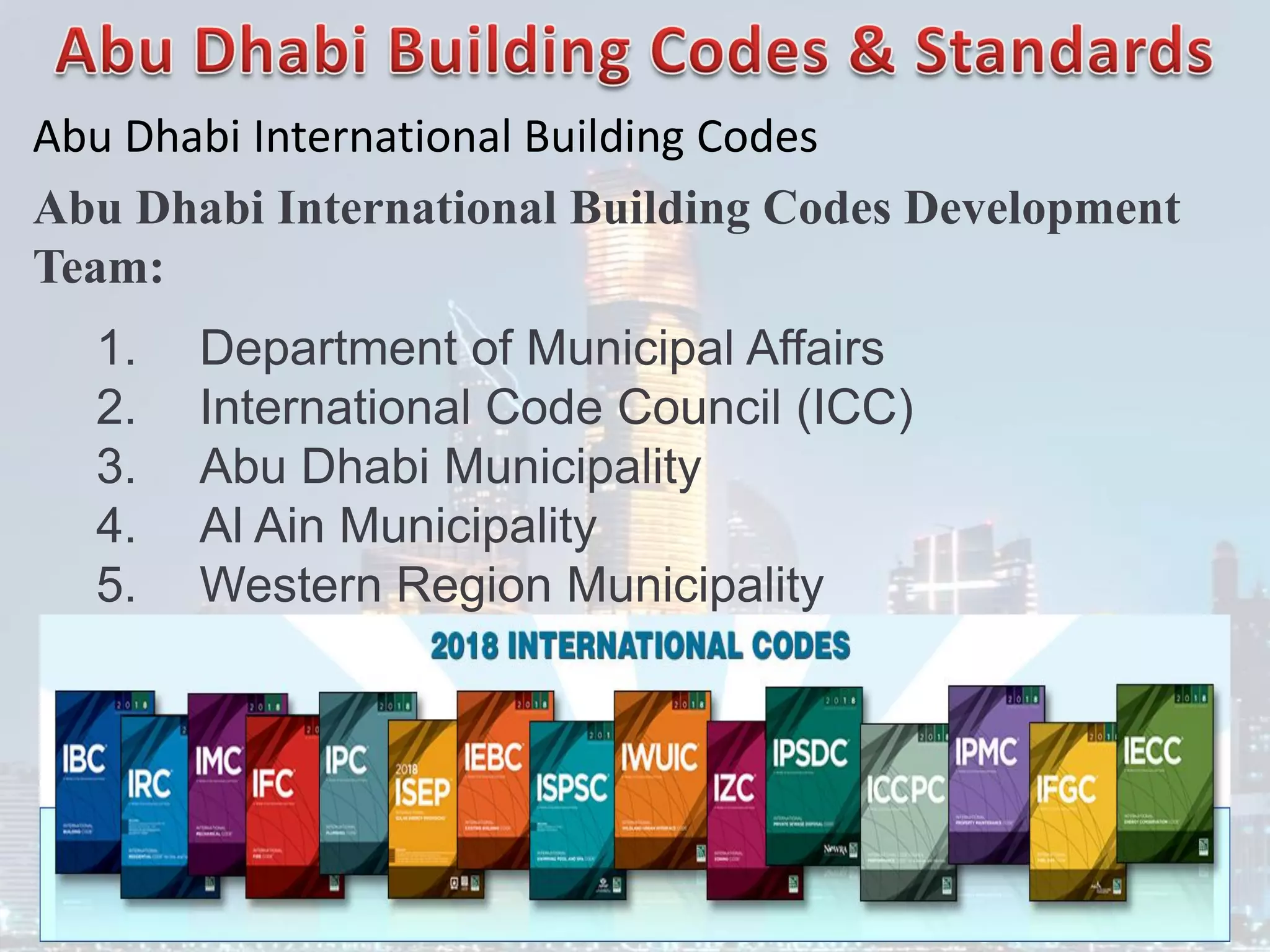 Abu Dhabi International Building Codes
Abu Dhabi International Building Codes Development
Team:
1. Department of Municipal Affairs
2. International Code Council (ICC)
3. Abu Dhabi Municipality
4. Al Ain Municipality
5. Western Region Municipality
 