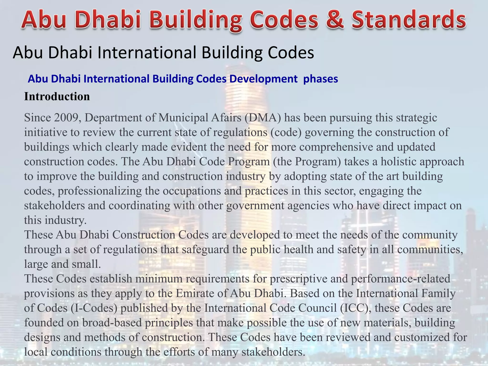 Abu Dhabi International Building Codes
Abu Dhabi International Building Codes Development phases
Introduction
Since 2009, Department of Municipal Afairs (DMA) has been pursuing this strategic
initiative to review the current state of regulations (code) governing the construction of
buildings which clearly made evident the need for more comprehensive and updated
construction codes. The Abu Dhabi Code Program (the Program) takes a holistic approach
to improve the building and construction industry by adopting state of the art building
codes, professionalizing the occupations and practices in this sector, engaging the
stakeholders and coordinating with other government agencies who have direct impact on
this industry.
These Abu Dhabi Construction Codes are developed to meet the needs of the community
through a set of regulations that safeguard the public health and safety in all communities,
large and small.
These Codes establish minimum requirements for prescriptive and performance-related
provisions as they apply to the Emirate of Abu Dhabi. Based on the International Family
of Codes (I-Codes) published by the International Code Council (ICC), these Codes are
founded on broad-based principles that make possible the use of new materials, building
designs and methods of construction. These Codes have been reviewed and customized for
local conditions through the efforts of many stakeholders.
 