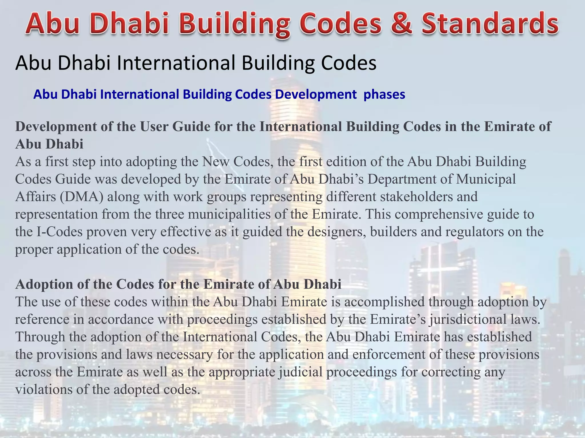 Abu Dhabi International Building Codes
Abu Dhabi International Building Codes Development phases
Development of the User Guide for the International Building Codes in the Emirate of
Abu Dhabi
As a first step into adopting the New Codes, the first edition of the Abu Dhabi Building
Codes Guide was developed by the Emirate of Abu Dhabi’s Department of Municipal
Affairs (DMA) along with work groups representing different stakeholders and
representation from the three municipalities of the Emirate. This comprehensive guide to
the I-Codes proven very effective as it guided the designers, builders and regulators on the
proper application of the codes.
Adoption of the Codes for the Emirate of Abu Dhabi
The use of these codes within the Abu Dhabi Emirate is accomplished through adoption by
reference in accordance with proceedings established by the Emirate’s jurisdictional laws.
Through the adoption of the International Codes, the Abu Dhabi Emirate has established
the provisions and laws necessary for the application and enforcement of these provisions
across the Emirate as well as the appropriate judicial proceedings for correcting any
violations of the adopted codes.
 