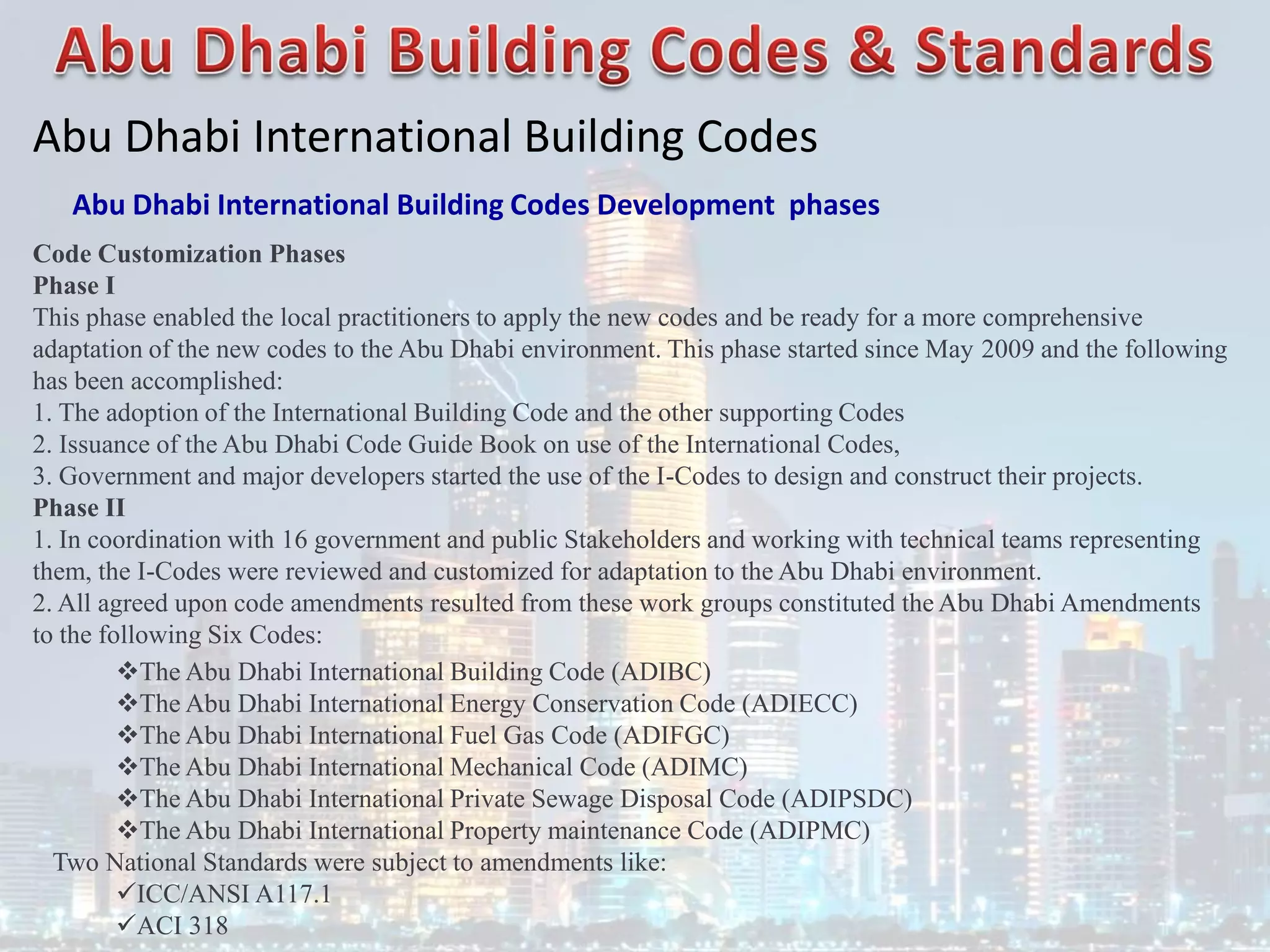 Abu Dhabi International Building Codes
Abu Dhabi International Building Codes Development phases
Code Customization Phases
Phase I
This phase enabled the local practitioners to apply the new codes and be ready for a more comprehensive
adaptation of the new codes to the Abu Dhabi environment. This phase started since May 2009 and the following
has been accomplished:
1. The adoption of the International Building Code and the other supporting Codes
2. Issuance of the Abu Dhabi Code Guide Book on use of the International Codes,
3. Government and major developers started the use of the I-Codes to design and construct their projects.
Phase II
1. In coordination with 16 government and public Stakeholders and working with technical teams representing
them, the I-Codes were reviewed and customized for adaptation to the Abu Dhabi environment.
2. All agreed upon code amendments resulted from these work groups constituted the Abu Dhabi Amendments
to the following Six Codes:
The Abu Dhabi International Building Code (ADIBC)
The Abu Dhabi International Energy Conservation Code (ADIECC)
The Abu Dhabi International Fuel Gas Code (ADIFGC)
The Abu Dhabi International Mechanical Code (ADIMC)
The Abu Dhabi International Private Sewage Disposal Code (ADIPSDC)
The Abu Dhabi International Property maintenance Code (ADIPMC)
Two National Standards were subject to amendments like:
ICC/ANSI A117.1
ACI 318
 