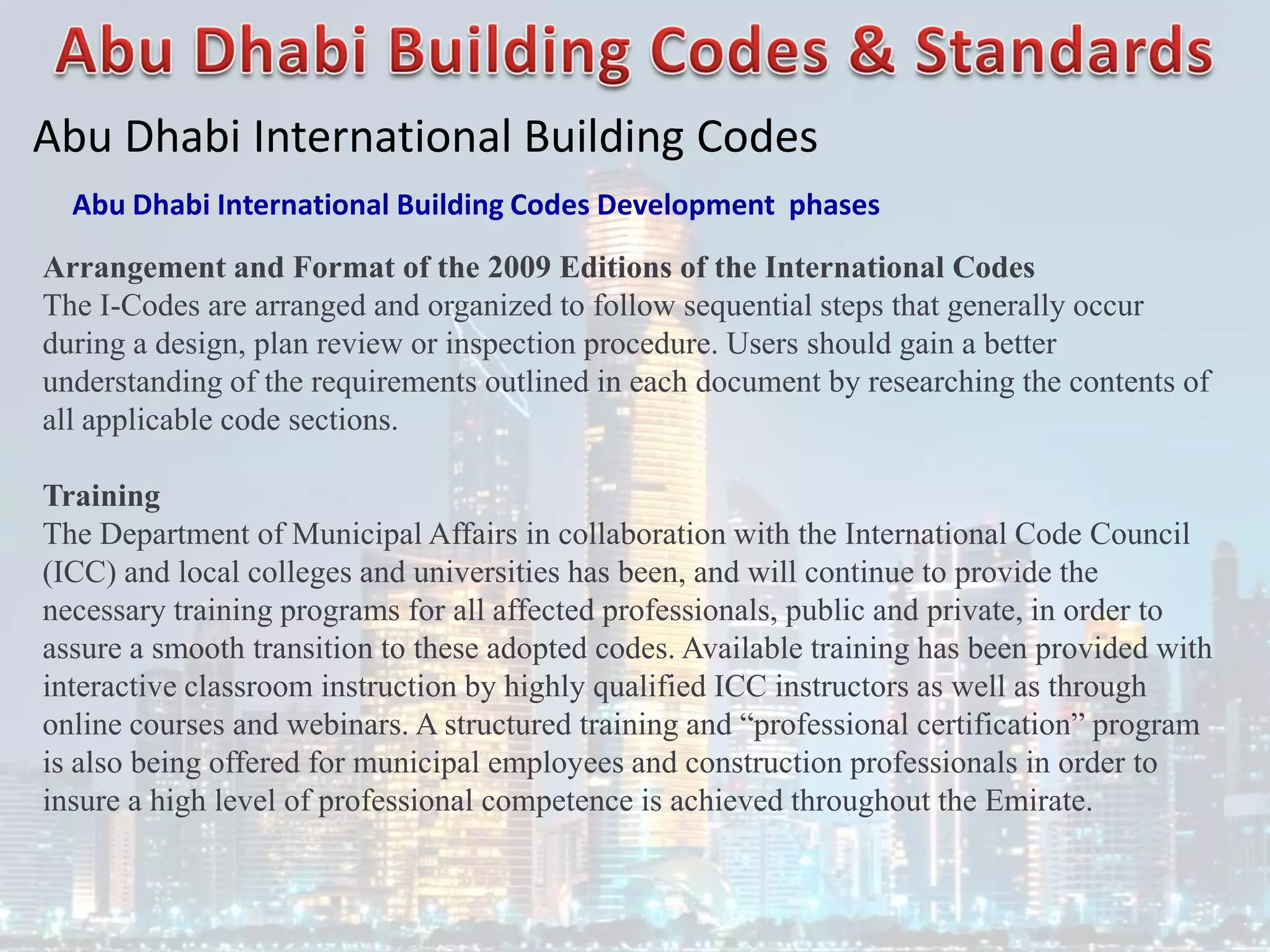 Abu Dhabi International Building Codes
Abu Dhabi International Building Codes Development phases
Arrangement and Format of the 2009 Editions of the International Codes
The I-Codes are arranged and organized to follow sequential steps that generally occur
during a design, plan review or inspection procedure. Users should gain a better
understanding of the requirements outlined in each document by researching the contents of
all applicable code sections.
Training
The Department of Municipal Affairs in collaboration with the International Code Council
(ICC) and local colleges and universities has been, and will continue to provide the
necessary training programs for all affected professionals, public and private, in order to
assure a smooth transition to these adopted codes. Available training has been provided with
interactive classroom instruction by highly qualified ICC instructors as well as through
online courses and webinars. A structured training and “professional certification” program
is also being offered for municipal employees and construction professionals in order to
insure a high level of professional competence is achieved throughout the Emirate.
 