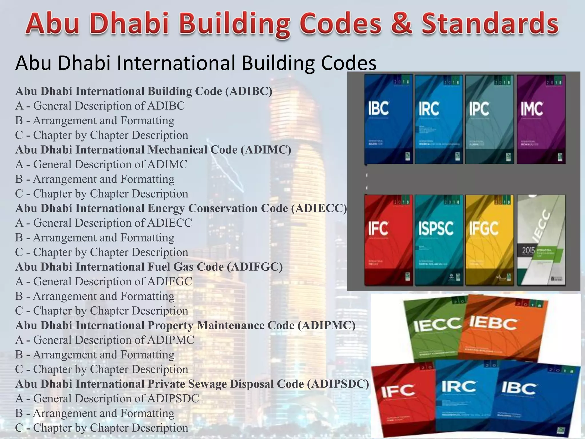 Abu Dhabi International Building Codes
Abu Dhabi International Building Code (ADIBC)
A - General Description of ADIBC
B - Arrangement and Formatting
C - Chapter by Chapter Description
Abu Dhabi International Mechanical Code (ADIMC)
A - General Description of ADIMC
B - Arrangement and Formatting
C - Chapter by Chapter Description
Abu Dhabi International Energy Conservation Code (ADIECC)
A - General Description of ADIECC
B - Arrangement and Formatting
C - Chapter by Chapter Description
Abu Dhabi International Fuel Gas Code (ADIFGC)
A - General Description of ADIFGC
B - Arrangement and Formatting
C - Chapter by Chapter Description
Abu Dhabi International Property Maintenance Code (ADIPMC)
A - General Description of ADIPMC
B - Arrangement and Formatting
C - Chapter by Chapter Description
Abu Dhabi International Private Sewage Disposal Code (ADIPSDC)
A - General Description of ADIPSDC
B - Arrangement and Formatting
C - Chapter by Chapter Description
 