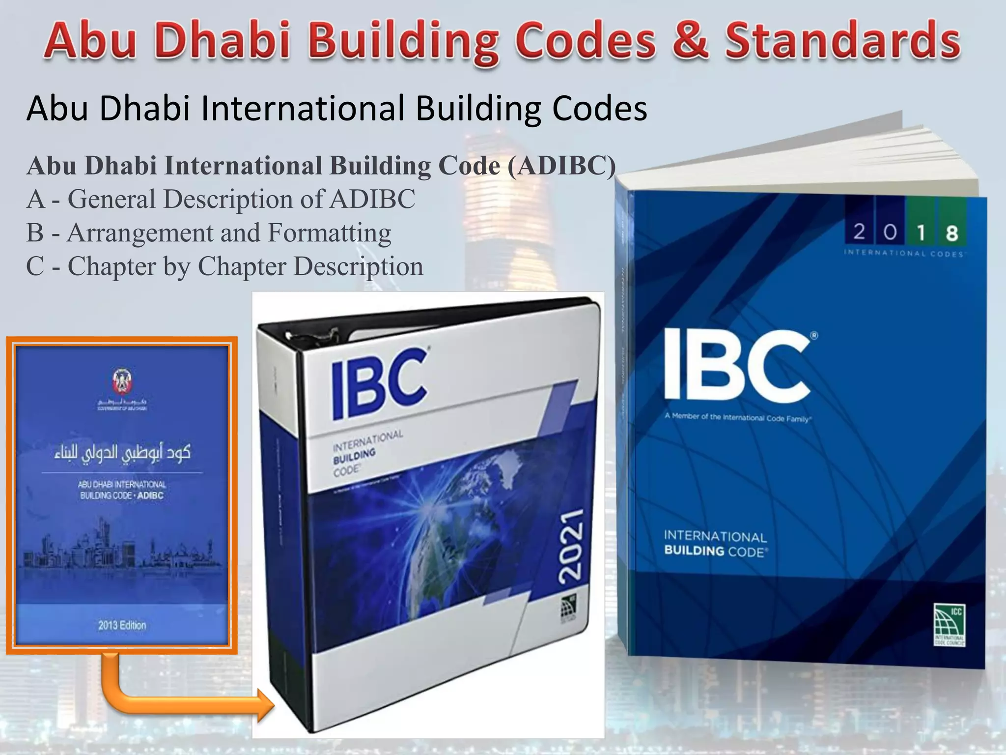Abu Dhabi International Building Codes
Abu Dhabi International Building Code (ADIBC)
A - General Description of ADIBC
B - Arrangement and Formatting
C - Chapter by Chapter Description
 