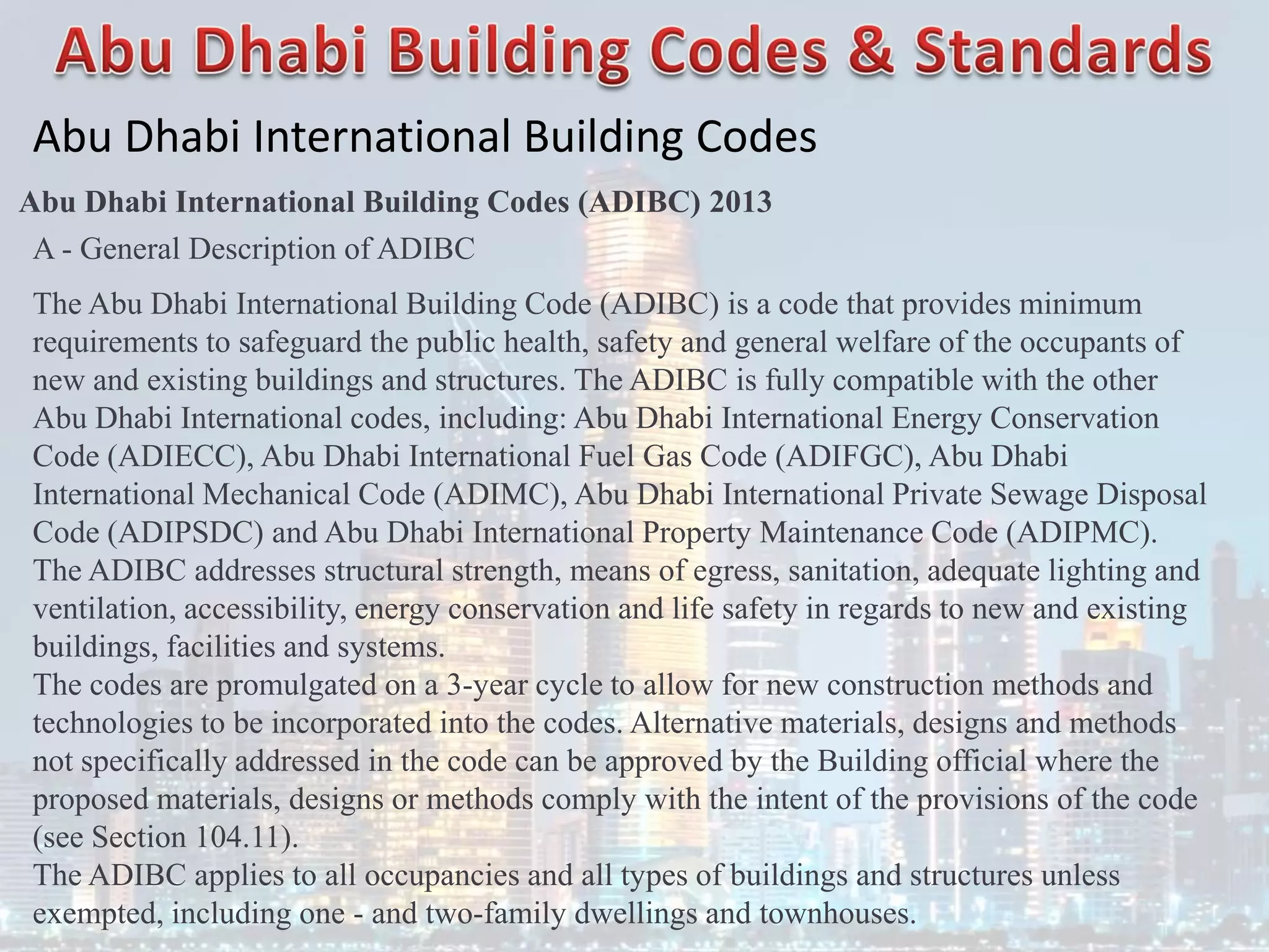 Abu Dhabi International Building Codes
Abu Dhabi International Building Codes (ADIBC) 2013
A - General Description of ADIBC
The Abu Dhabi International Building Code (ADIBC) is a code that provides minimum
requirements to safeguard the public health, safety and general welfare of the occupants of
new and existing buildings and structures. The ADIBC is fully compatible with the other
Abu Dhabi International codes, including: Abu Dhabi International Energy Conservation
Code (ADIECC), Abu Dhabi International Fuel Gas Code (ADIFGC), Abu Dhabi
International Mechanical Code (ADIMC), Abu Dhabi International Private Sewage Disposal
Code (ADIPSDC) and Abu Dhabi International Property Maintenance Code (ADIPMC).
The ADIBC addresses structural strength, means of egress, sanitation, adequate lighting and
ventilation, accessibility, energy conservation and life safety in regards to new and existing
buildings, facilities and systems.
The codes are promulgated on a 3-year cycle to allow for new construction methods and
technologies to be incorporated into the codes. Alternative materials, designs and methods
not specifically addressed in the code can be approved by the Building official where the
proposed materials, designs or methods comply with the intent of the provisions of the code
(see Section 104.11).
The ADIBC applies to all occupancies and all types of buildings and structures unless
exempted, including one - and two-family dwellings and townhouses.
 