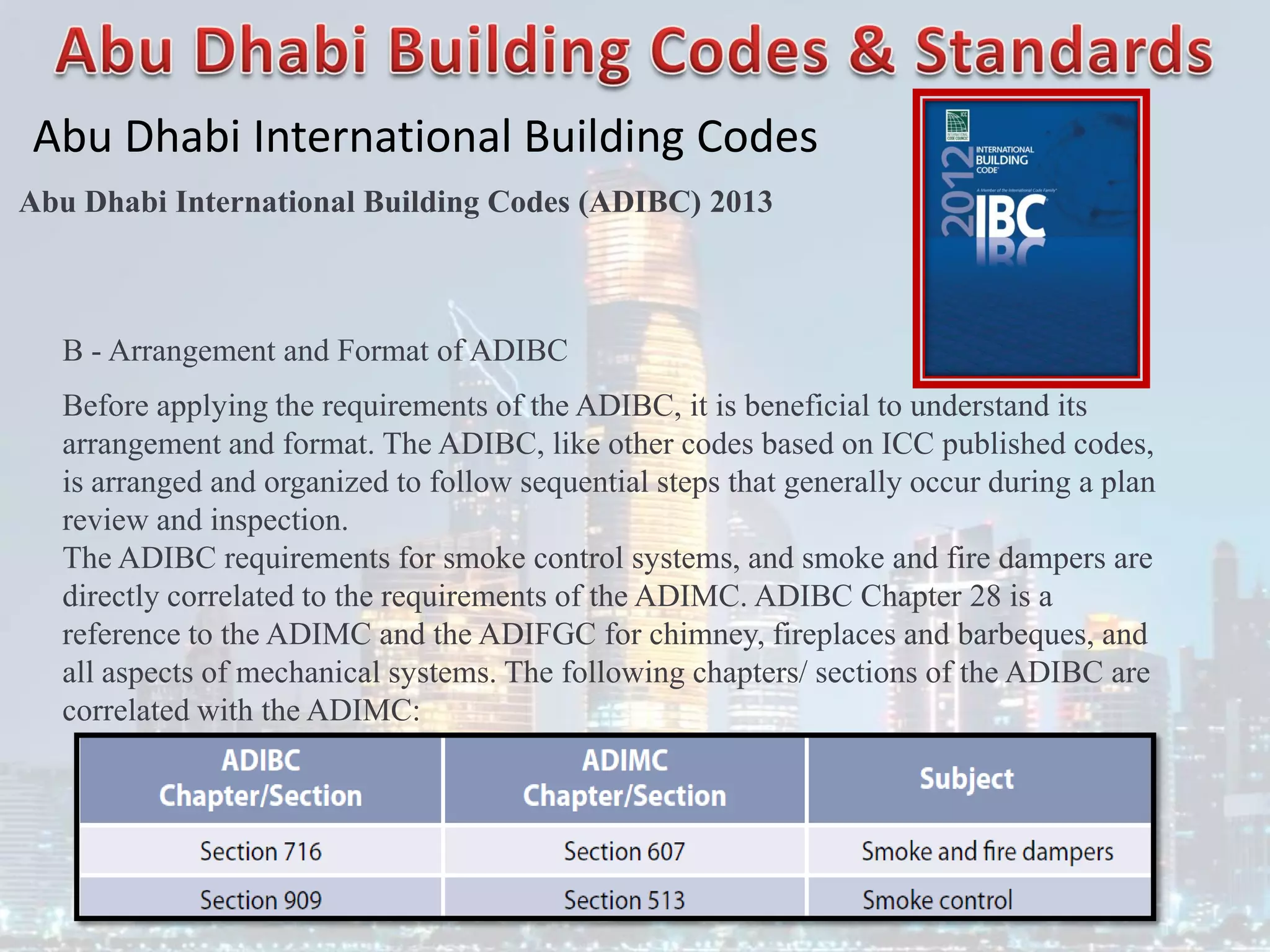 Abu Dhabi International Building Codes
Abu Dhabi International Building Codes (ADIBC) 2013
B - Arrangement and Format of ADIBC
Before applying the requirements of the ADIBC, it is beneficial to understand its
arrangement and format. The ADIBC, like other codes based on ICC published codes,
is arranged and organized to follow sequential steps that generally occur during a plan
review and inspection.
The ADIBC requirements for smoke control systems, and smoke and fire dampers are
directly correlated to the requirements of the ADIMC. ADIBC Chapter 28 is a
reference to the ADIMC and the ADIFGC for chimney, fireplaces and barbeques, and
all aspects of mechanical systems. The following chapters/ sections of the ADIBC are
correlated with the ADIMC:
 