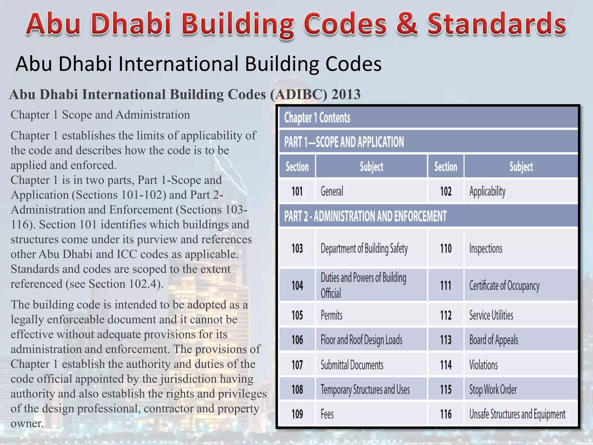 Abu Dhabi International Building Codes
Abu Dhabi International Building Codes (ADIBC) 2013
Chapter 1 Scope and Administration
Chapter 1 establishes the limits of applicability of
the code and describes how the code is to be
applied and enforced.
Chapter 1 is in two parts, Part 1-Scope and
Application (Sections 101-102) and Part 2-
Administration and Enforcement (Sections 103-
116). Section 101 identifies which buildings and
structures come under its purview and references
other Abu Dhabi and ICC codes as applicable.
Standards and codes are scoped to the extent
referenced (see Section 102.4).
The building code is intended to be adopted as a
legally enforceable document and it cannot be
effective without adequate provisions for its
administration and enforcement. The provisions of
Chapter 1 establish the authority and duties of the
code official appointed by the jurisdiction having
authority and also establish the rights and privileges
of the design professional, contractor and property
owner.
 