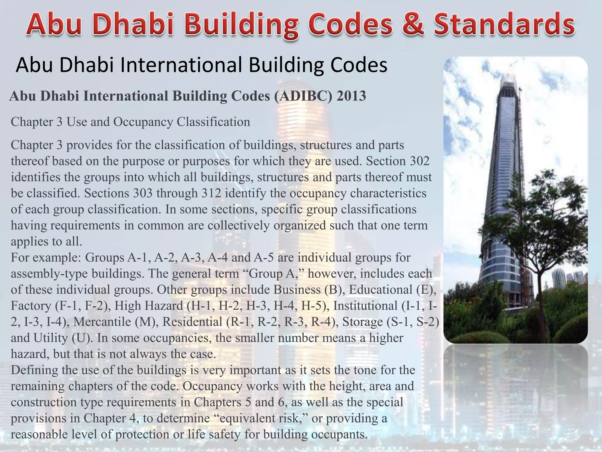 Abu Dhabi International Building Codes
Abu Dhabi International Building Codes (ADIBC) 2013
Chapter 3 Use and Occupancy Classification
Chapter 3 provides for the classification of buildings, structures and parts
thereof based on the purpose or purposes for which they are used. Section 302
identifies the groups into which all buildings, structures and parts thereof must
be classified. Sections 303 through 312 identify the occupancy characteristics
of each group classification. In some sections, specific group classifications
having requirements in common are collectively organized such that one term
applies to all.
For example: Groups A-1, A-2, A-3, A-4 and A-5 are individual groups for
assembly-type buildings. The general term “Group A,” however, includes each
of these individual groups. Other groups include Business (B), Educational (E),
Factory (F-1, F-2), High Hazard (H-1, H-2, H-3, H-4, H-5), Institutional (I-1, I-
2, I-3, I-4), Mercantile (M), Residential (R-1, R-2, R-3, R-4), Storage (S-1, S-2)
and Utility (U). In some occupancies, the smaller number means a higher
hazard, but that is not always the case.
Defining the use of the buildings is very important as it sets the tone for the
remaining chapters of the code. Occupancy works with the height, area and
construction type requirements in Chapters 5 and 6, as well as the special
provisions in Chapter 4, to determine “equivalent risk,” or providing a
reasonable level of protection or life safety for building occupants.
 