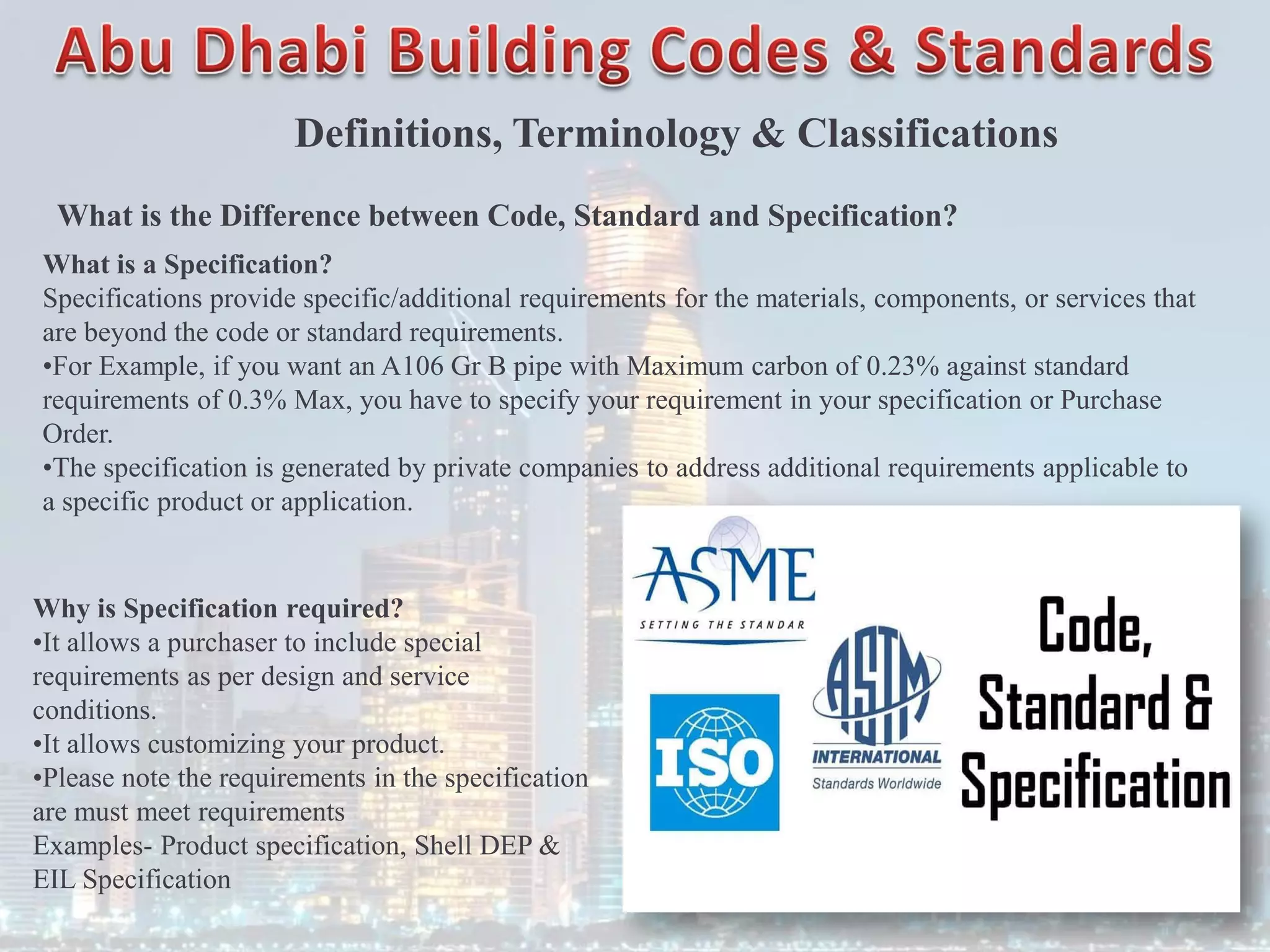 Definitions, Terminology & Classifications
What is the Difference between Code, Standard and Specification?
What is a Specification?
Specifications provide specific/additional requirements for the materials, components, or services that
are beyond the code or standard requirements.
•For Example, if you want an A106 Gr B pipe with Maximum carbon of 0.23% against standard
requirements of 0.3% Max, you have to specify your requirement in your specification or Purchase
Order.
•The specification is generated by private companies to address additional requirements applicable to
a specific product or application.
Why is Specification required?
•It allows a purchaser to include special
requirements as per design and service
conditions.
•It allows customizing your product.
•Please note the requirements in the specification
are must meet requirements
Examples- Product specification, Shell DEP &
EIL Specification
 