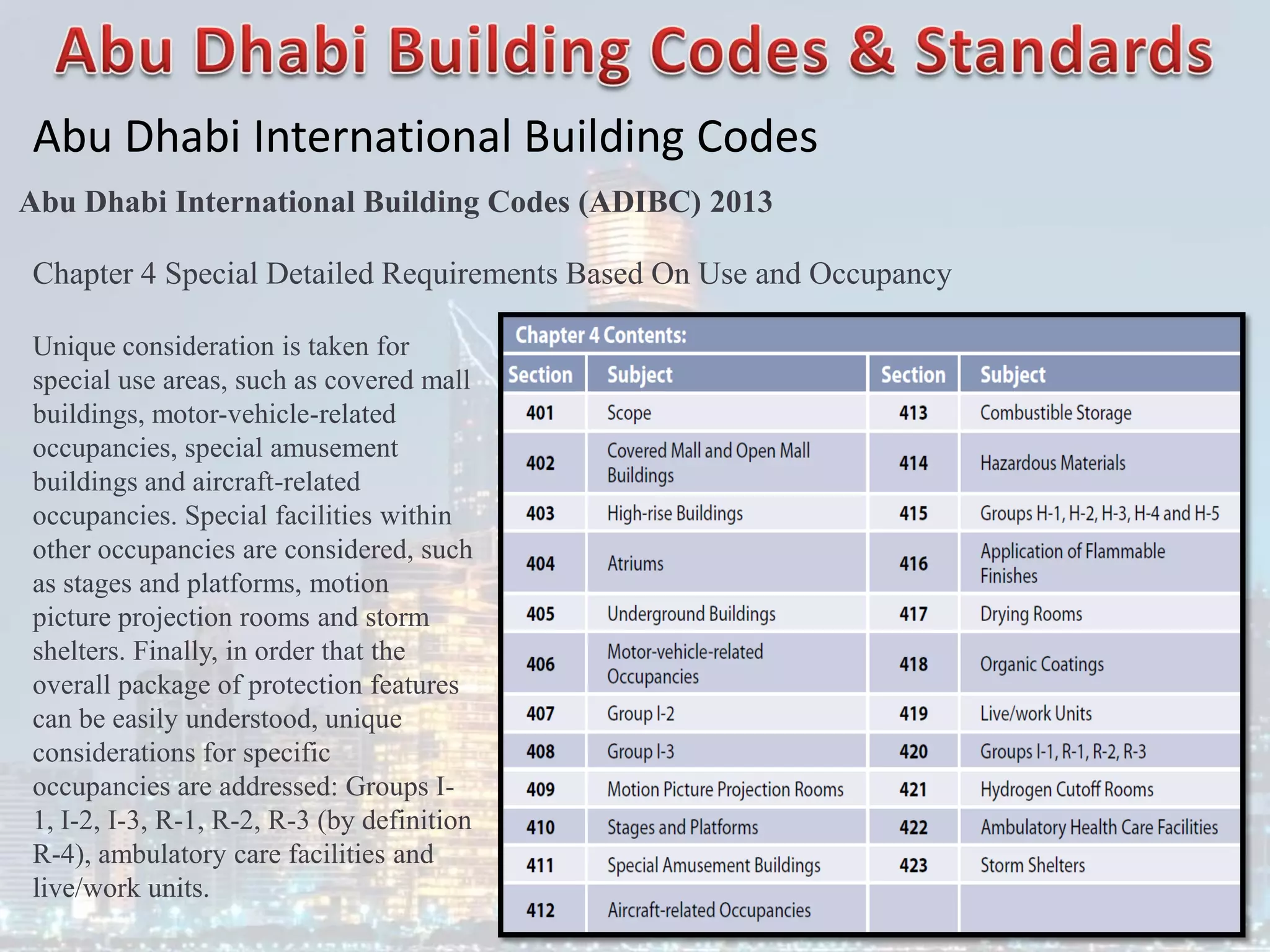 Abu Dhabi International Building Codes
Abu Dhabi International Building Codes (ADIBC) 2013
Chapter 4 Special Detailed Requirements Based On Use and Occupancy
Unique consideration is taken for
special use areas, such as covered mall
buildings, motor-vehicle-related
occupancies, special amusement
buildings and aircraft-related
occupancies. Special facilities within
other occupancies are considered, such
as stages and platforms, motion
picture projection rooms and storm
shelters. Finally, in order that the
overall package of protection features
can be easily understood, unique
considerations for specific
occupancies are addressed: Groups I-
1, I-2, I-3, R-1, R-2, R-3 (by definition
R-4), ambulatory care facilities and
live/work units.
 