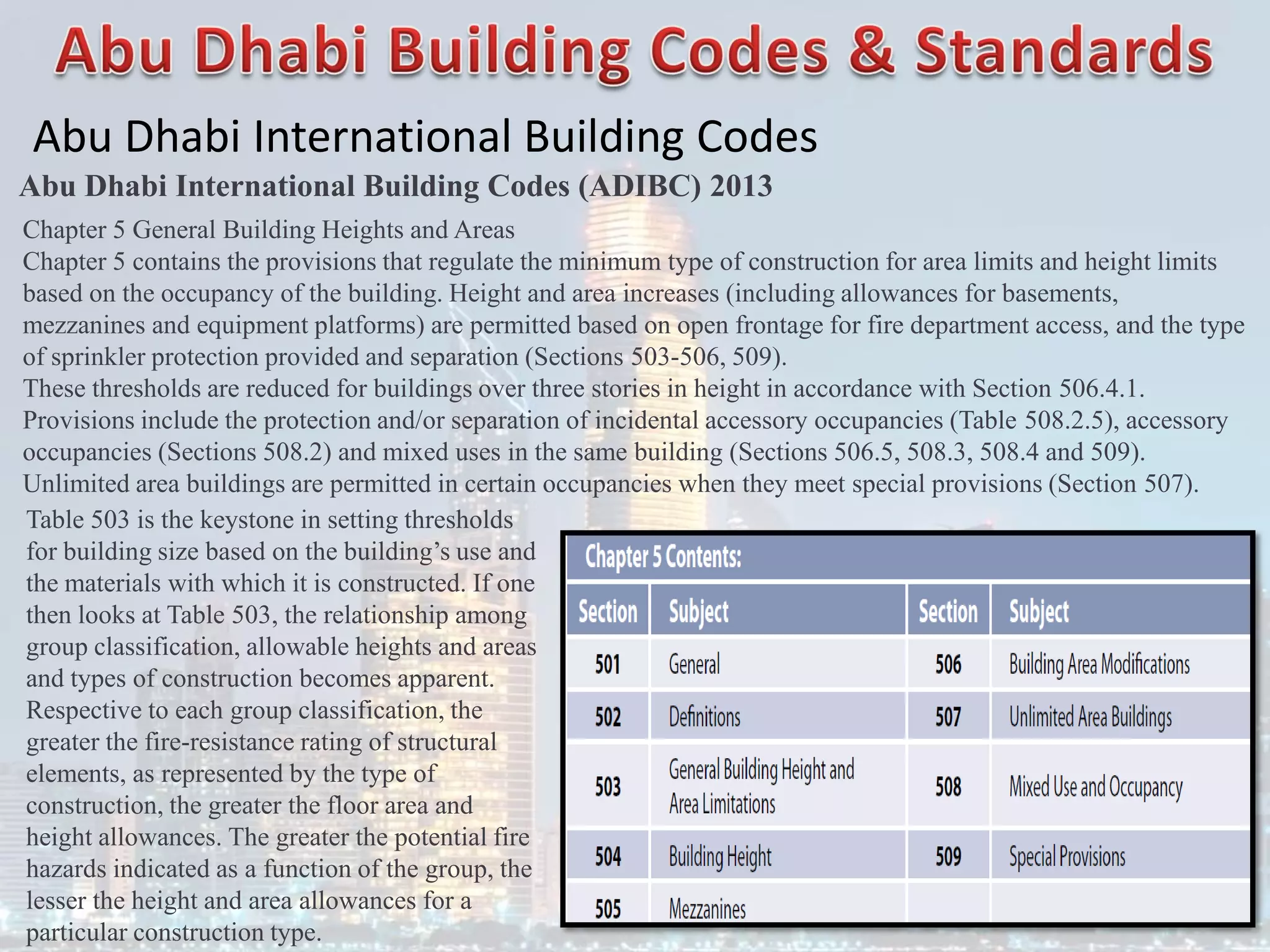 Abu Dhabi International Building Codes
Abu Dhabi International Building Codes (ADIBC) 2013
Chapter 5 General Building Heights and Areas
Chapter 5 contains the provisions that regulate the minimum type of construction for area limits and height limits
based on the occupancy of the building. Height and area increases (including allowances for basements,
mezzanines and equipment platforms) are permitted based on open frontage for fire department access, and the type
of sprinkler protection provided and separation (Sections 503-506, 509).
These thresholds are reduced for buildings over three stories in height in accordance with Section 506.4.1.
Provisions include the protection and/or separation of incidental accessory occupancies (Table 508.2.5), accessory
occupancies (Sections 508.2) and mixed uses in the same building (Sections 506.5, 508.3, 508.4 and 509).
Unlimited area buildings are permitted in certain occupancies when they meet special provisions (Section 507).
Table 503 is the keystone in setting thresholds
for building size based on the building’s use and
the materials with which it is constructed. If one
then looks at Table 503, the relationship among
group classification, allowable heights and areas
and types of construction becomes apparent.
Respective to each group classification, the
greater the fire-resistance rating of structural
elements, as represented by the type of
construction, the greater the floor area and
height allowances. The greater the potential fire
hazards indicated as a function of the group, the
lesser the height and area allowances for a
particular construction type.
 