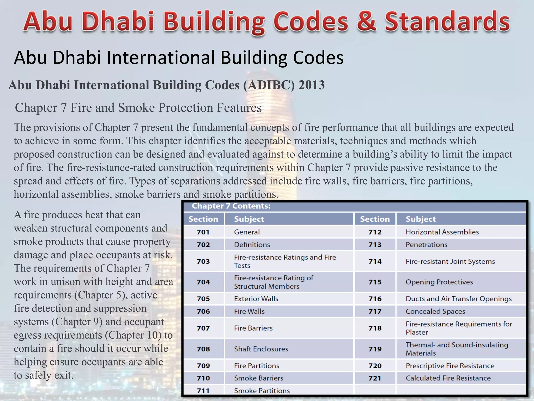 Abu Dhabi International Building Codes
Abu Dhabi International Building Codes (ADIBC) 2013
Chapter 7 Fire and Smoke Protection Features
The provisions of Chapter 7 present the fundamental concepts of fire performance that all buildings are expected
to achieve in some form. This chapter identifies the acceptable materials, techniques and methods which
proposed construction can be designed and evaluated against to determine a building’s ability to limit the impact
of fire. The fire-resistance-rated construction requirements within Chapter 7 provide passive resistance to the
spread and effects of fire. Types of separations addressed include fire walls, fire barriers, fire partitions,
horizontal assemblies, smoke barriers and smoke partitions.
A fire produces heat that can
weaken structural components and
smoke products that cause property
damage and place occupants at risk.
The requirements of Chapter 7
work in unison with height and area
requirements (Chapter 5), active
fire detection and suppression
systems (Chapter 9) and occupant
egress requirements (Chapter 10) to
contain a fire should it occur while
helping ensure occupants are able
to safely exit.
 