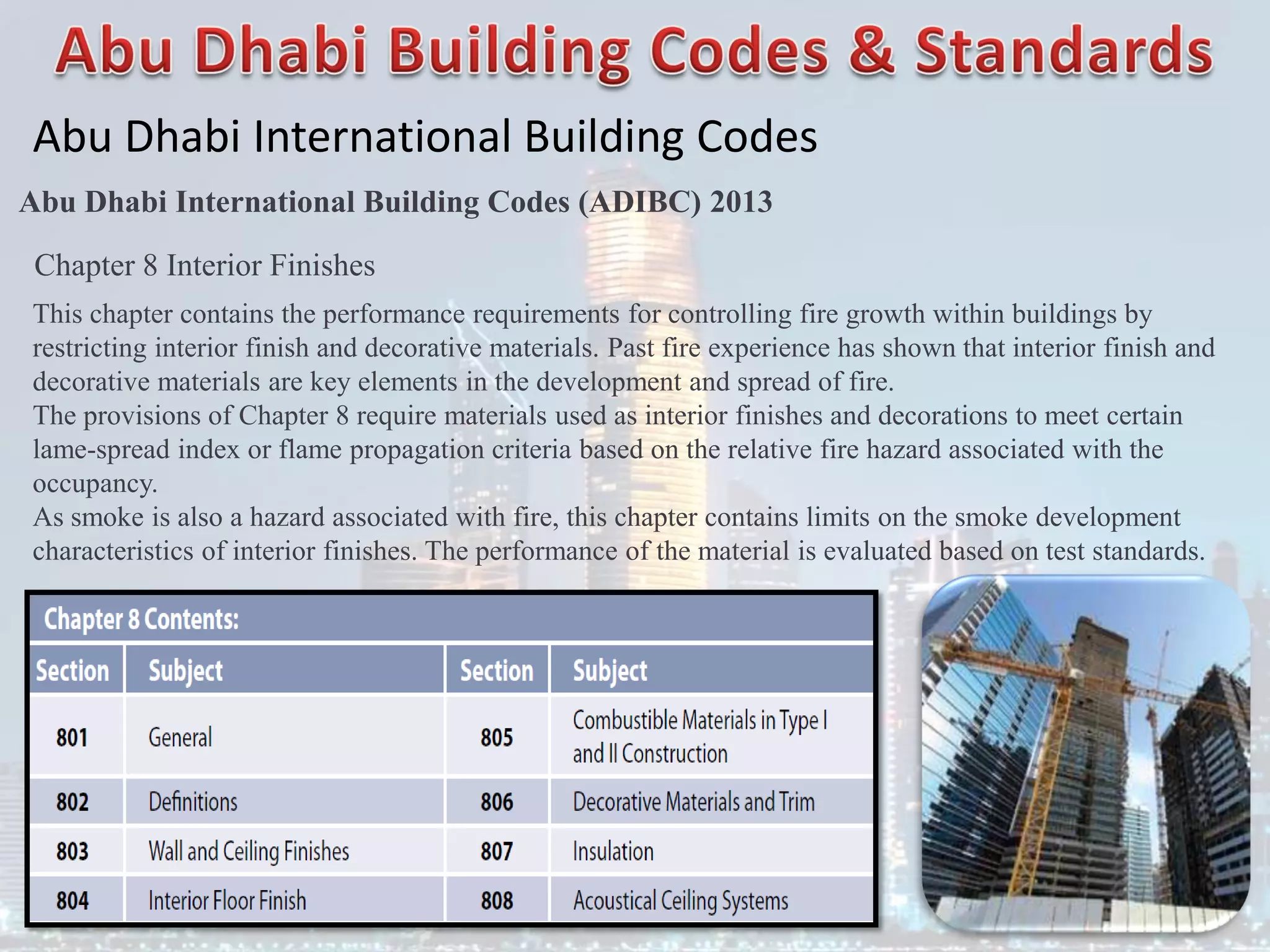 Abu Dhabi International Building Codes
Abu Dhabi International Building Codes (ADIBC) 2013
Chapter 8 Interior Finishes
This chapter contains the performance requirements for controlling fire growth within buildings by
restricting interior finish and decorative materials. Past fire experience has shown that interior finish and
decorative materials are key elements in the development and spread of fire.
The provisions of Chapter 8 require materials used as interior finishes and decorations to meet certain
lame-spread index or flame propagation criteria based on the relative fire hazard associated with the
occupancy.
As smoke is also a hazard associated with fire, this chapter contains limits on the smoke development
characteristics of interior finishes. The performance of the material is evaluated based on test standards.
 