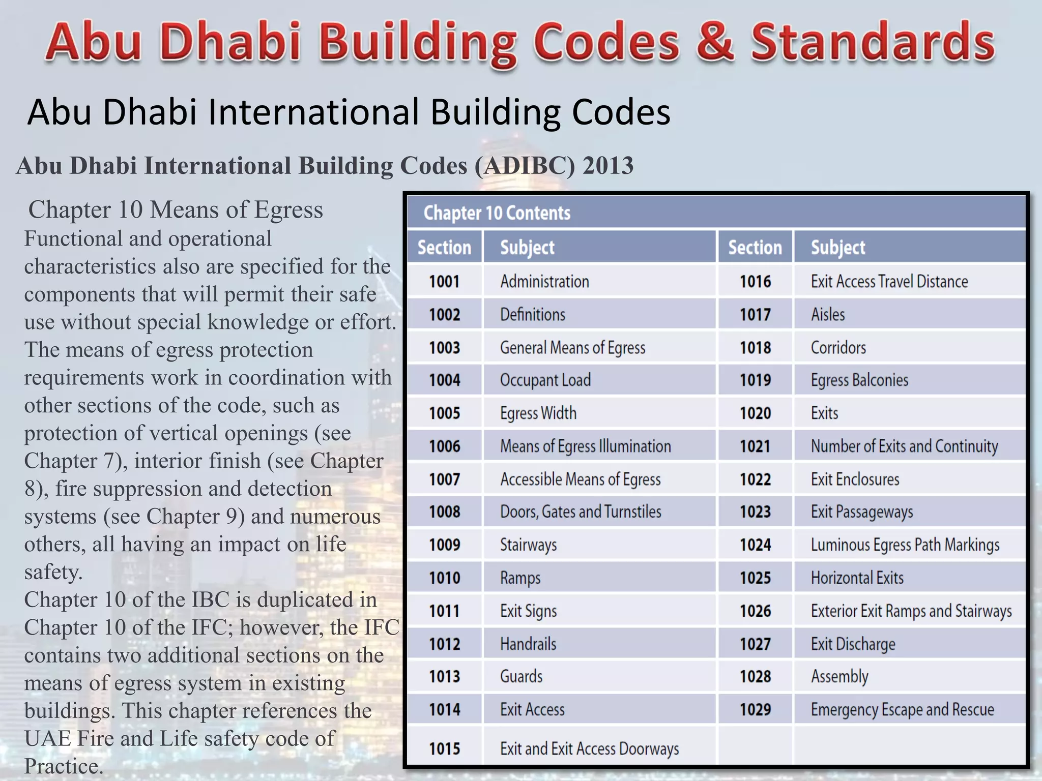 Abu Dhabi International Building Codes
Abu Dhabi International Building Codes (ADIBC) 2013
Chapter 10 Means of Egress
Functional and operational
characteristics also are specified for the
components that will permit their safe
use without special knowledge or effort.
The means of egress protection
requirements work in coordination with
other sections of the code, such as
protection of vertical openings (see
Chapter 7), interior finish (see Chapter
8), fire suppression and detection
systems (see Chapter 9) and numerous
others, all having an impact on life
safety.
Chapter 10 of the IBC is duplicated in
Chapter 10 of the IFC; however, the IFC
contains two additional sections on the
means of egress system in existing
buildings. This chapter references the
UAE Fire and Life safety code of
Practice.
 