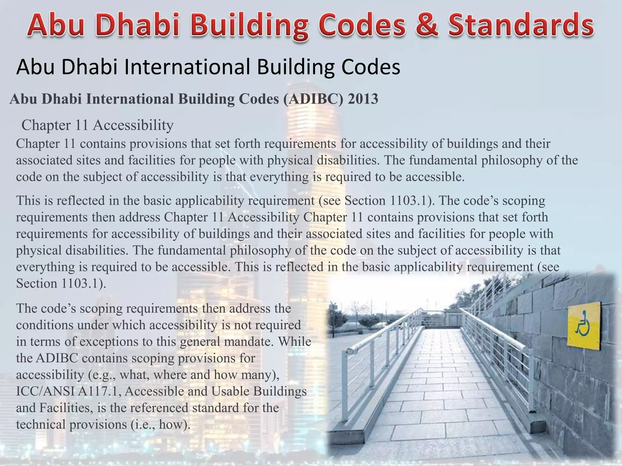 Abu Dhabi International Building Codes
Abu Dhabi International Building Codes (ADIBC) 2013
Chapter 11 Accessibility
Chapter 11 contains provisions that set forth requirements for accessibility of buildings and their
associated sites and facilities for people with physical disabilities. The fundamental philosophy of the
code on the subject of accessibility is that everything is required to be accessible.
This is reflected in the basic applicability requirement (see Section 1103.1). The code’s scoping
requirements then address Chapter 11 Accessibility Chapter 11 contains provisions that set forth
requirements for accessibility of buildings and their associated sites and facilities for people with
physical disabilities. The fundamental philosophy of the code on the subject of accessibility is that
everything is required to be accessible. This is reflected in the basic applicability requirement (see
Section 1103.1).
The code’s scoping requirements then address the
conditions under which accessibility is not required
in terms of exceptions to this general mandate. While
the ADIBC contains scoping provisions for
accessibility (e.g., what, where and how many),
ICC/ANSI A117.1, Accessible and Usable Buildings
and Facilities, is the referenced standard for the
technical provisions (i.e., how).
 