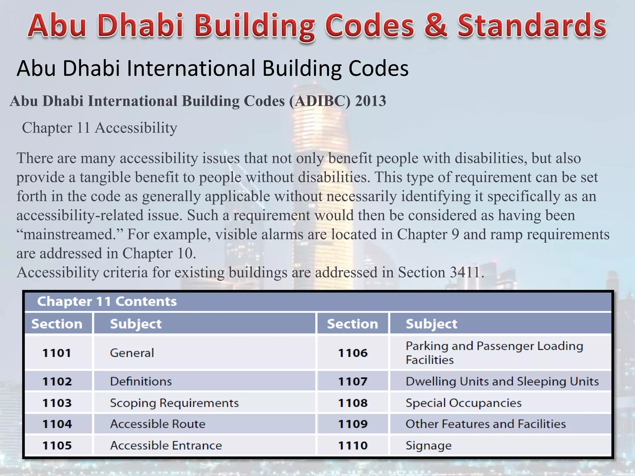 Abu Dhabi International Building Codes
Abu Dhabi International Building Codes (ADIBC) 2013
Chapter 11 Accessibility
There are many accessibility issues that not only benefit people with disabilities, but also
provide a tangible benefit to people without disabilities. This type of requirement can be set
forth in the code as generally applicable without necessarily identifying it specifically as an
accessibility-related issue. Such a requirement would then be considered as having been
“mainstreamed.” For example, visible alarms are located in Chapter 9 and ramp requirements
are addressed in Chapter 10.
Accessibility criteria for existing buildings are addressed in Section 3411.
 