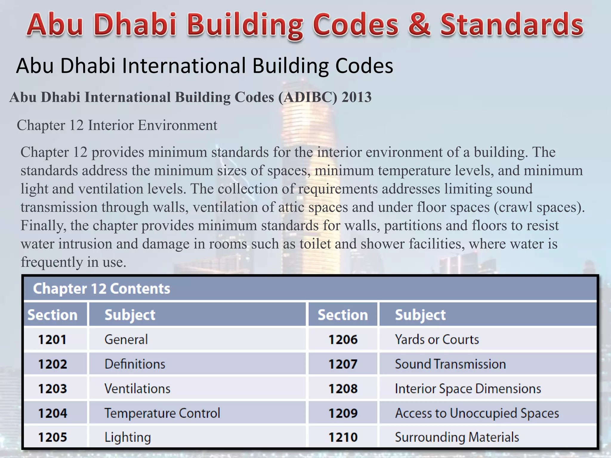 Abu Dhabi International Building Codes
Abu Dhabi International Building Codes (ADIBC) 2013
Chapter 12 Interior Environment
Chapter 12 provides minimum standards for the interior environment of a building. The
standards address the minimum sizes of spaces, minimum temperature levels, and minimum
light and ventilation levels. The collection of requirements addresses limiting sound
transmission through walls, ventilation of attic spaces and under floor spaces (crawl spaces).
Finally, the chapter provides minimum standards for walls, partitions and floors to resist
water intrusion and damage in rooms such as toilet and shower facilities, where water is
frequently in use.
 