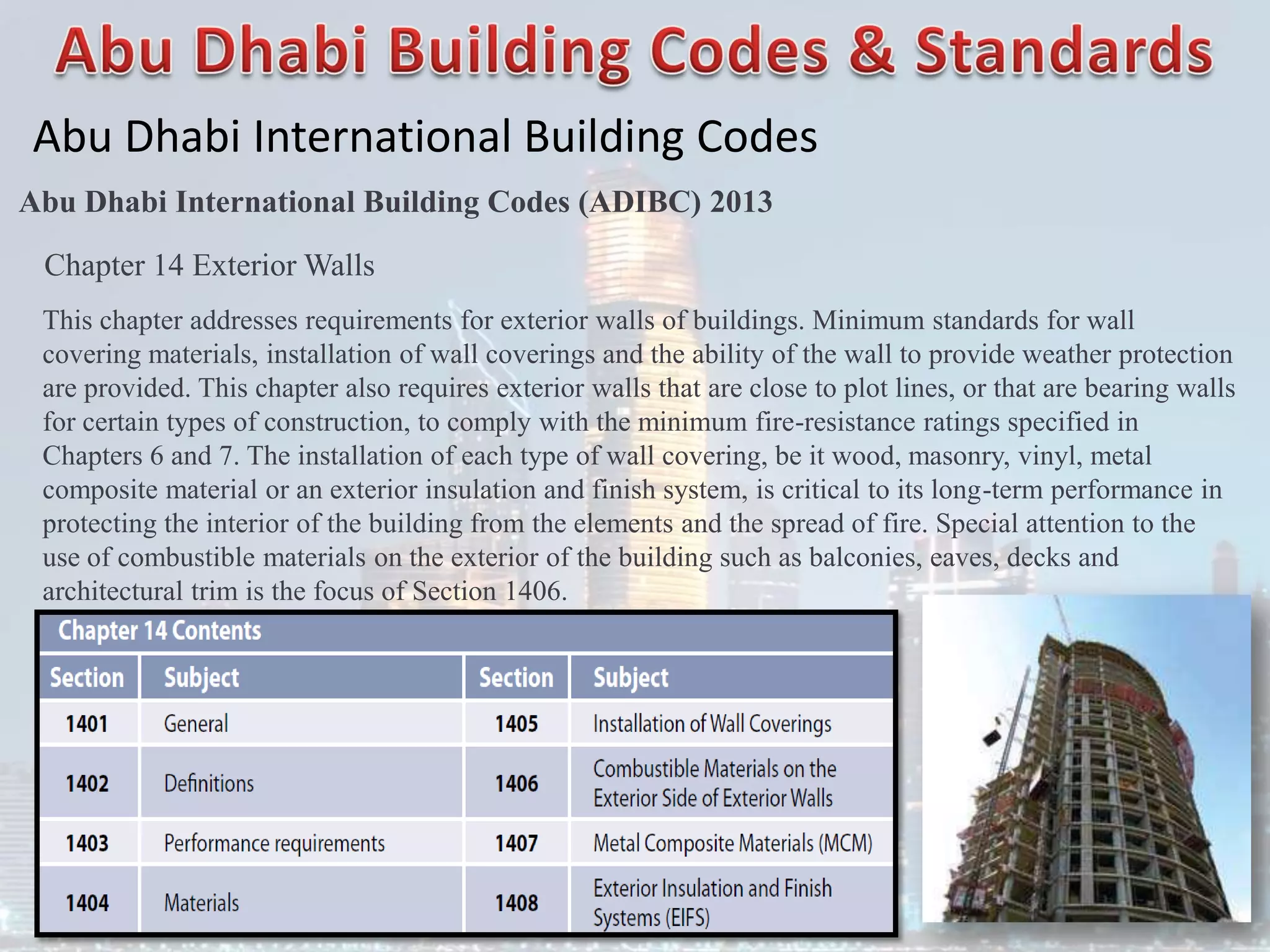 Abu Dhabi International Building Codes
Abu Dhabi International Building Codes (ADIBC) 2013
Chapter 14 Exterior Walls
This chapter addresses requirements for exterior walls of buildings. Minimum standards for wall
covering materials, installation of wall coverings and the ability of the wall to provide weather protection
are provided. This chapter also requires exterior walls that are close to plot lines, or that are bearing walls
for certain types of construction, to comply with the minimum fire-resistance ratings specified in
Chapters 6 and 7. The installation of each type of wall covering, be it wood, masonry, vinyl, metal
composite material or an exterior insulation and finish system, is critical to its long-term performance in
protecting the interior of the building from the elements and the spread of fire. Special attention to the
use of combustible materials on the exterior of the building such as balconies, eaves, decks and
architectural trim is the focus of Section 1406.
 