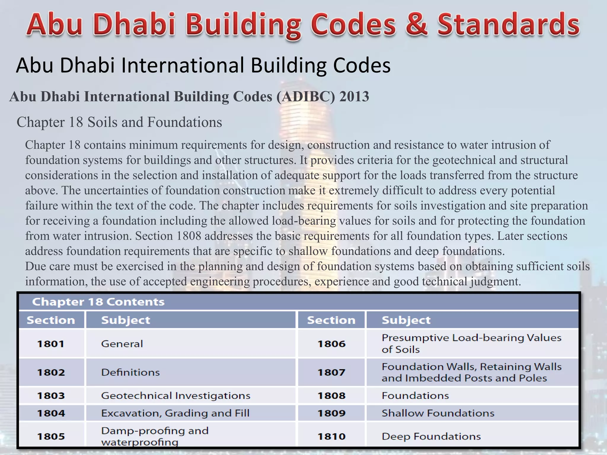 Abu Dhabi International Building Codes
Abu Dhabi International Building Codes (ADIBC) 2013
Chapter 18 Soils and Foundations
Chapter 18 contains minimum requirements for design, construction and resistance to water intrusion of
foundation systems for buildings and other structures. It provides criteria for the geotechnical and structural
considerations in the selection and installation of adequate support for the loads transferred from the structure
above. The uncertainties of foundation construction make it extremely difficult to address every potential
failure within the text of the code. The chapter includes requirements for soils investigation and site preparation
for receiving a foundation including the allowed load-bearing values for soils and for protecting the foundation
from water intrusion. Section 1808 addresses the basic requirements for all foundation types. Later sections
address foundation requirements that are specific to shallow foundations and deep foundations.
Due care must be exercised in the planning and design of foundation systems based on obtaining sufficient soils
information, the use of accepted engineering procedures, experience and good technical judgment.
 
