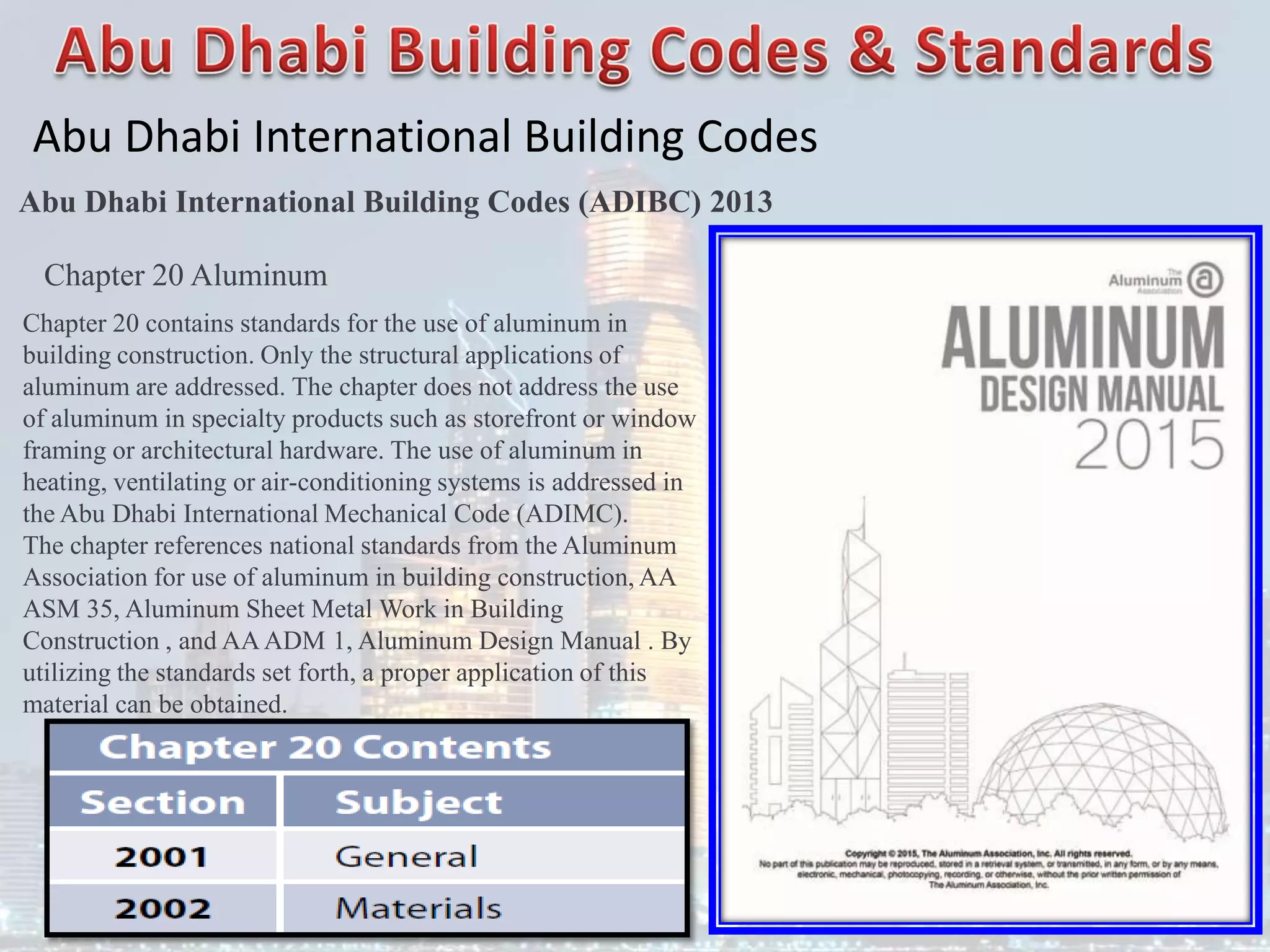 Abu Dhabi International Building Codes
Abu Dhabi International Building Codes (ADIBC) 2013
Chapter 20 Aluminum
Chapter 20 contains standards for the use of aluminum in
building construction. Only the structural applications of
aluminum are addressed. The chapter does not address the use
of aluminum in specialty products such as storefront or window
framing or architectural hardware. The use of aluminum in
heating, ventilating or air-conditioning systems is addressed in
the Abu Dhabi International Mechanical Code (ADIMC).
The chapter references national standards from the Aluminum
Association for use of aluminum in building construction, AA
ASM 35, Aluminum Sheet Metal Work in Building
Construction , and AAADM 1, Aluminum Design Manual . By
utilizing the standards set forth, a proper application of this
material can be obtained.
 