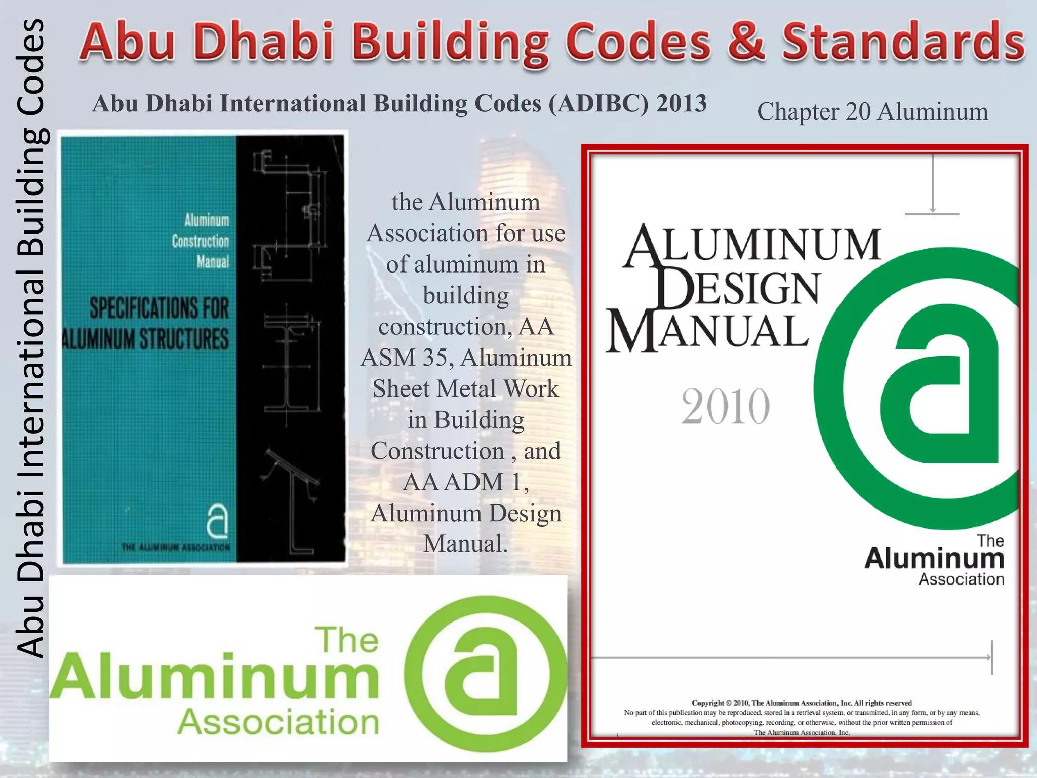 Abu
Dhabi
International
Building
Codes
Abu Dhabi International Building Codes (ADIBC) 2013
the Aluminum
Association for use
of aluminum in
building
construction, AA
ASM 35, Aluminum
Sheet Metal Work
in Building
Construction , and
AAADM 1,
Aluminum Design
Manual.
Chapter 20 Aluminum
 