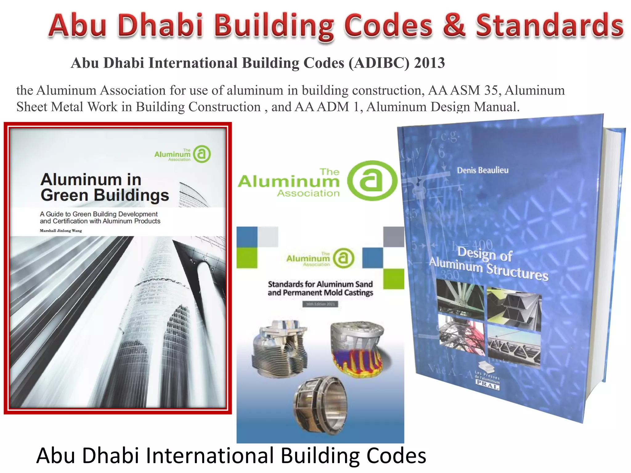 Abu Dhabi International Building Codes
Abu Dhabi International Building Codes (ADIBC) 2013
the Aluminum Association for use of aluminum in building construction, AAASM 35, Aluminum
Sheet Metal Work in Building Construction , and AAADM 1, Aluminum Design Manual.
 