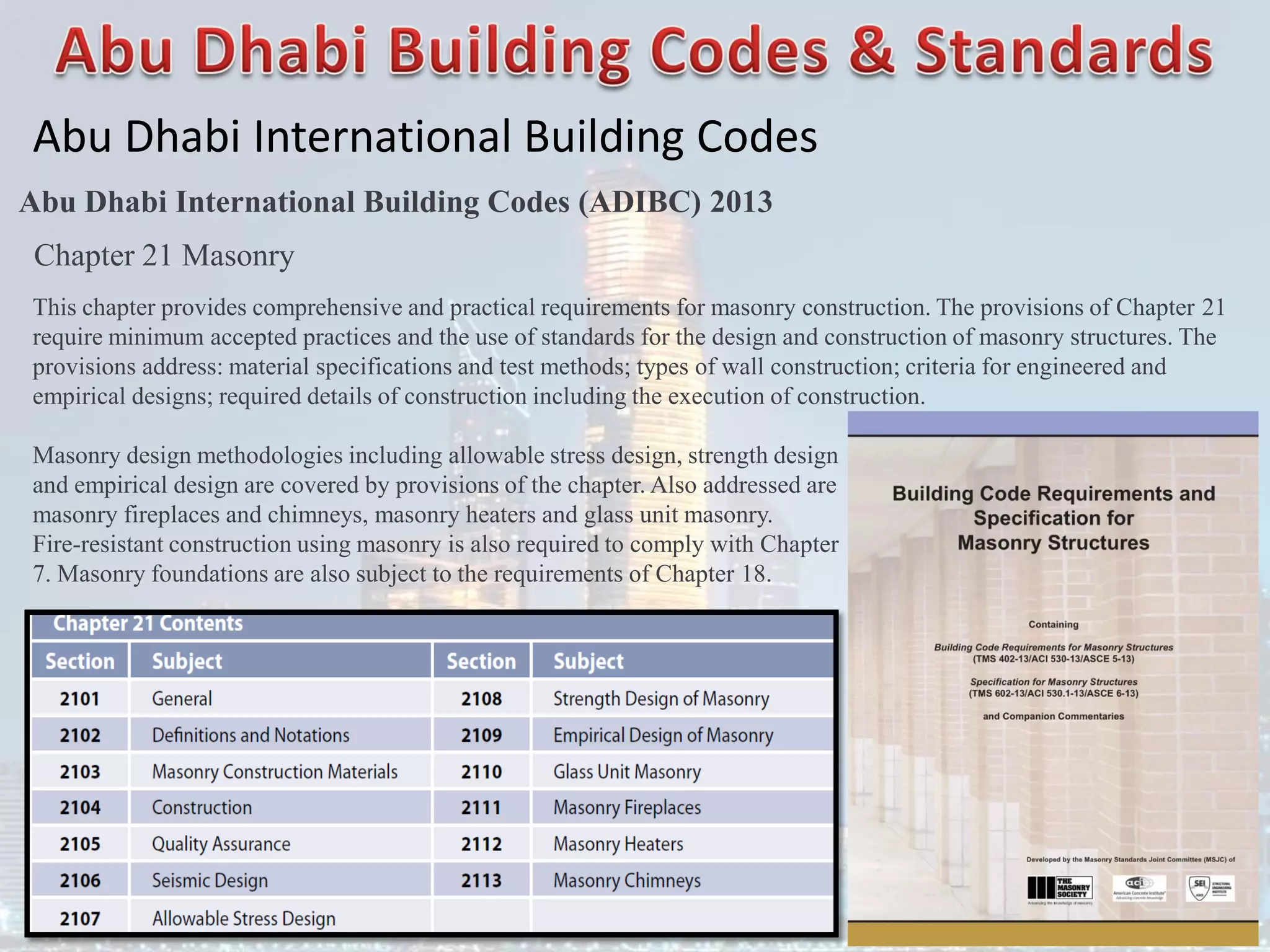 Abu Dhabi International Building Codes
Abu Dhabi International Building Codes (ADIBC) 2013
Chapter 21 Masonry
This chapter provides comprehensive and practical requirements for masonry construction. The provisions of Chapter 21
require minimum accepted practices and the use of standards for the design and construction of masonry structures. The
provisions address: material specifications and test methods; types of wall construction; criteria for engineered and
empirical designs; required details of construction including the execution of construction.
Masonry design methodologies including allowable stress design, strength design
and empirical design are covered by provisions of the chapter. Also addressed are
masonry fireplaces and chimneys, masonry heaters and glass unit masonry.
Fire-resistant construction using masonry is also required to comply with Chapter
7. Masonry foundations are also subject to the requirements of Chapter 18.
 