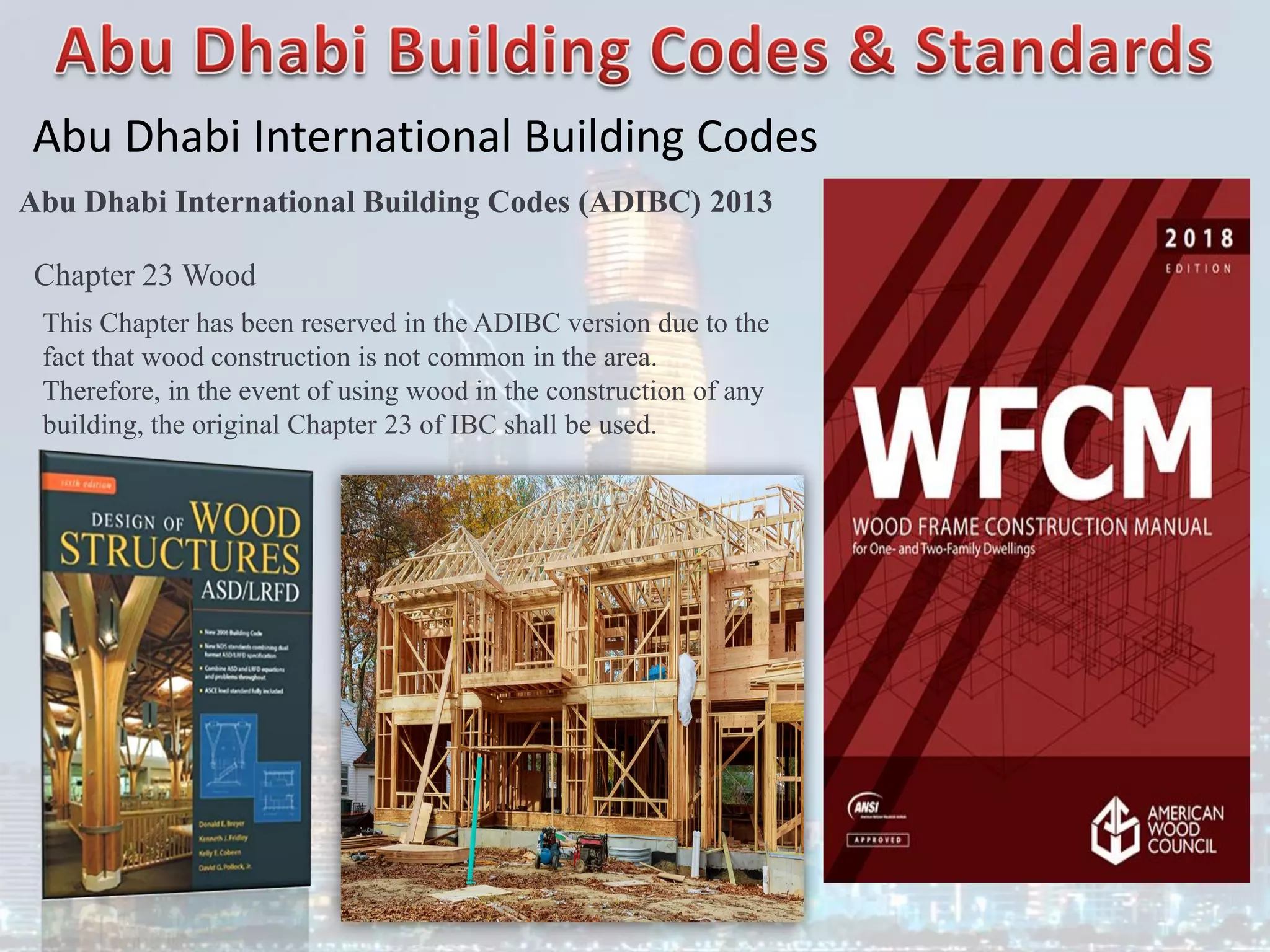 Abu Dhabi International Building Codes
Abu Dhabi International Building Codes (ADIBC) 2013
Chapter 23 Wood
This Chapter has been reserved in the ADIBC version due to the
fact that wood construction is not common in the area.
Therefore, in the event of using wood in the construction of any
building, the original Chapter 23 of IBC shall be used.
 