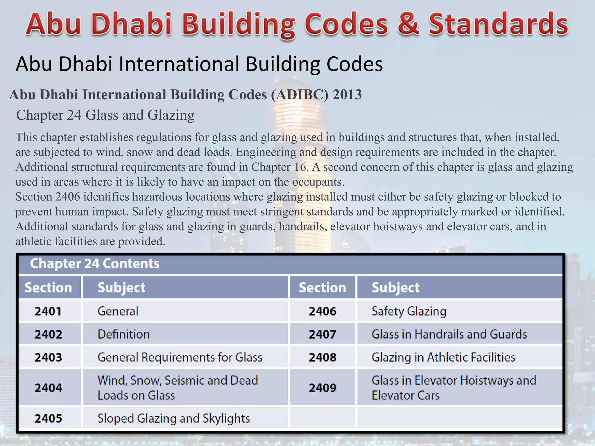 Abu Dhabi International Building Codes
Abu Dhabi International Building Codes (ADIBC) 2013
Chapter 24 Glass and Glazing
This chapter establishes regulations for glass and glazing used in buildings and structures that, when installed,
are subjected to wind, snow and dead loads. Engineering and design requirements are included in the chapter.
Additional structural requirements are found in Chapter 16. A second concern of this chapter is glass and glazing
used in areas where it is likely to have an impact on the occupants.
Section 2406 identifies hazardous locations where glazing installed must either be safety glazing or blocked to
prevent human impact. Safety glazing must meet stringent standards and be appropriately marked or identified.
Additional standards for glass and glazing in guards, handrails, elevator hoistways and elevator cars, and in
athletic facilities are provided.
 