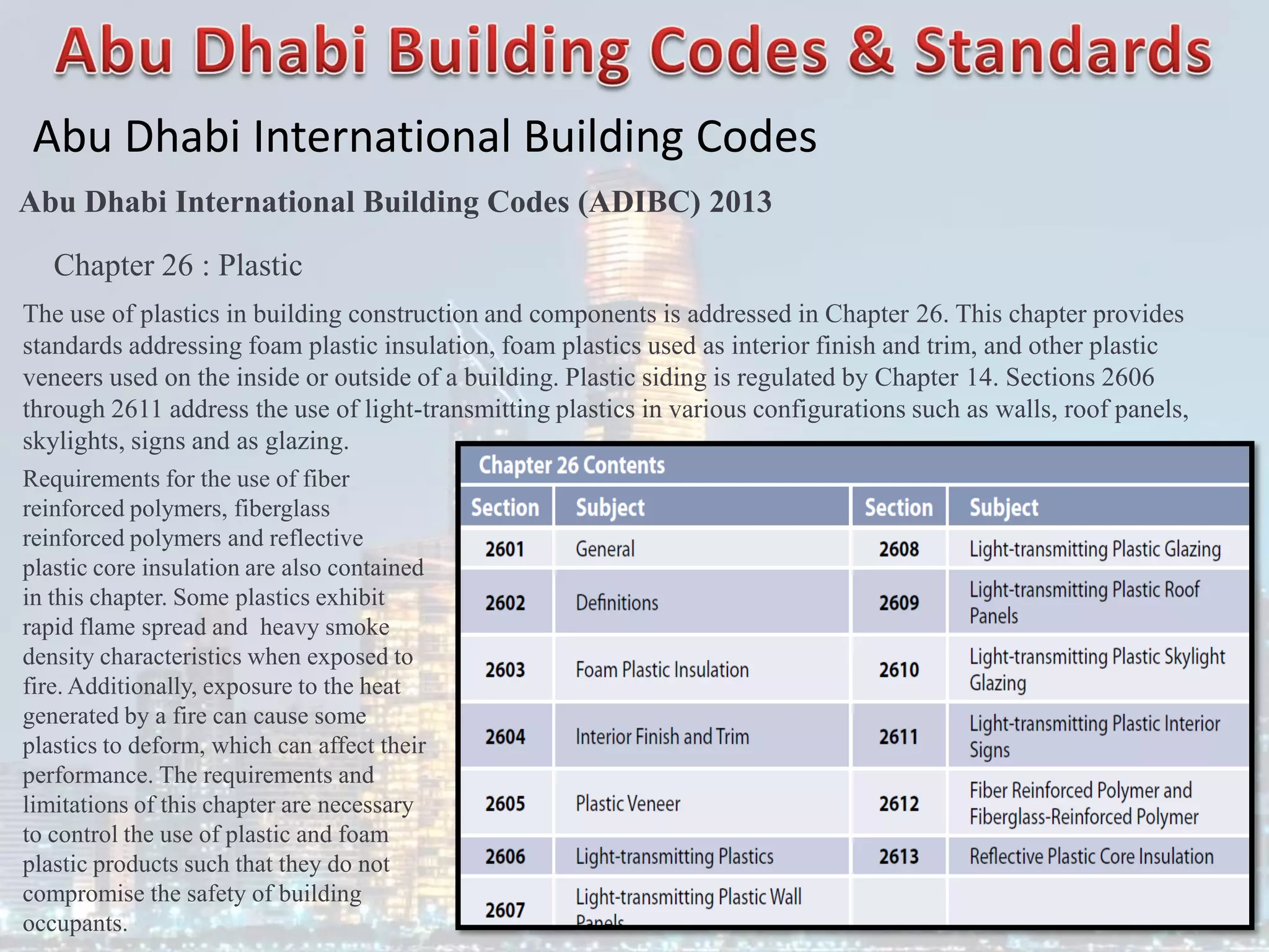 Abu Dhabi International Building Codes
Abu Dhabi International Building Codes (ADIBC) 2013
Chapter 26 : Plastic
The use of plastics in building construction and components is addressed in Chapter 26. This chapter provides
standards addressing foam plastic insulation, foam plastics used as interior finish and trim, and other plastic
veneers used on the inside or outside of a building. Plastic siding is regulated by Chapter 14. Sections 2606
through 2611 address the use of light-transmitting plastics in various configurations such as walls, roof panels,
skylights, signs and as glazing.
Requirements for the use of fiber
reinforced polymers, fiberglass
reinforced polymers and reflective
plastic core insulation are also contained
in this chapter. Some plastics exhibit
rapid flame spread and heavy smoke
density characteristics when exposed to
fire. Additionally, exposure to the heat
generated by a fire can cause some
plastics to deform, which can affect their
performance. The requirements and
limitations of this chapter are necessary
to control the use of plastic and foam
plastic products such that they do not
compromise the safety of building
occupants.
 