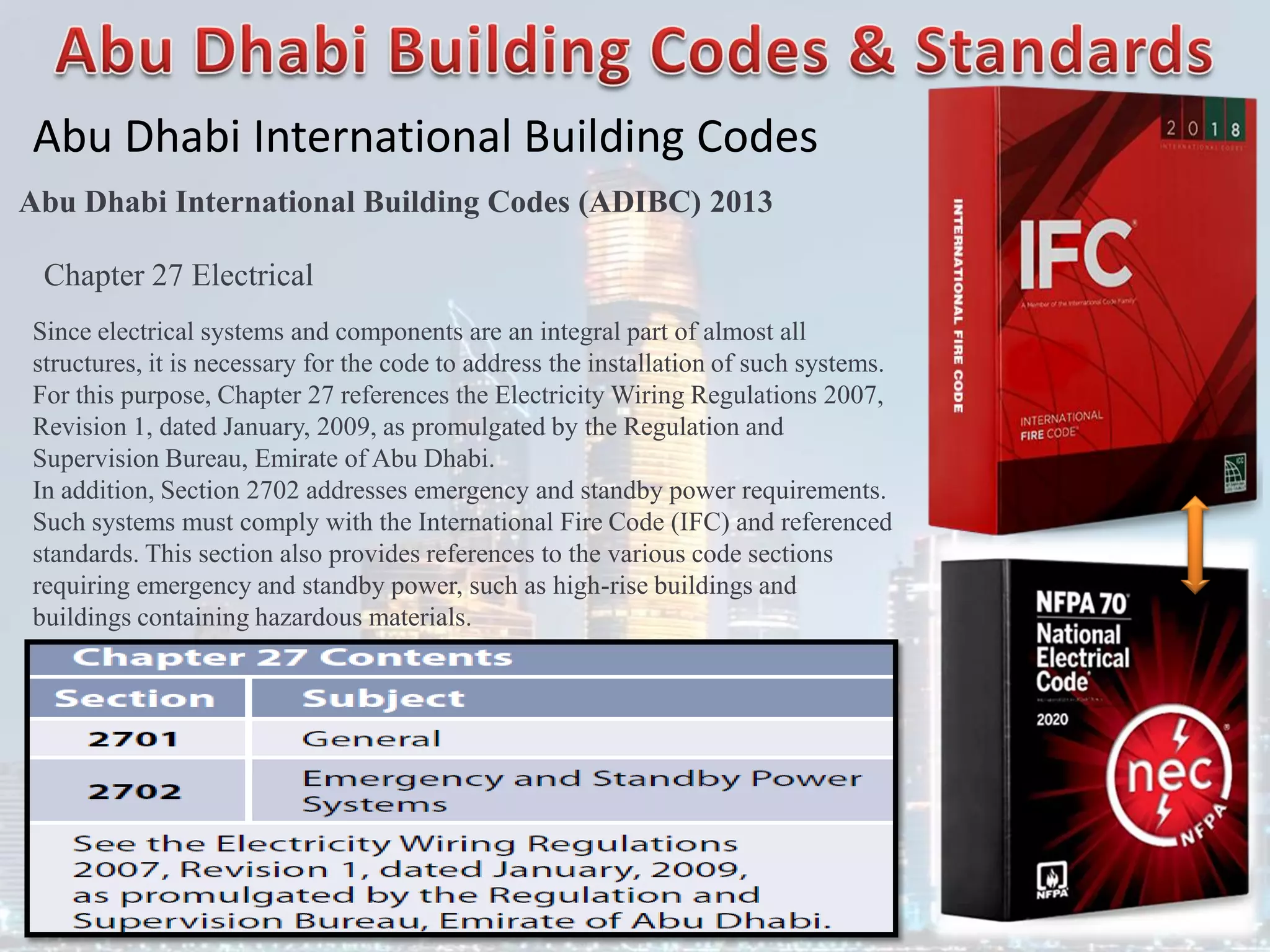 Abu Dhabi International Building Codes
Abu Dhabi International Building Codes (ADIBC) 2013
Chapter 27 Electrical
Since electrical systems and components are an integral part of almost all
structures, it is necessary for the code to address the installation of such systems.
For this purpose, Chapter 27 references the Electricity Wiring Regulations 2007,
Revision 1, dated January, 2009, as promulgated by the Regulation and
Supervision Bureau, Emirate of Abu Dhabi.
In addition, Section 2702 addresses emergency and standby power requirements.
Such systems must comply with the International Fire Code (IFC) and referenced
standards. This section also provides references to the various code sections
requiring emergency and standby power, such as high-rise buildings and
buildings containing hazardous materials.
 