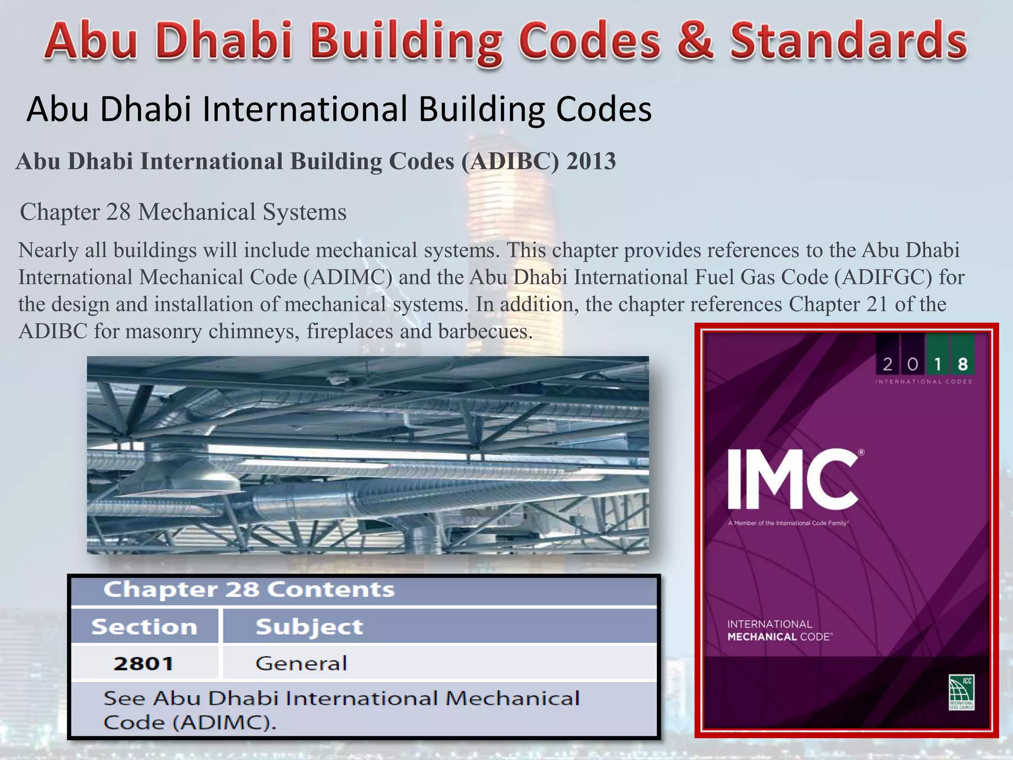 Abu Dhabi International Building Codes
Abu Dhabi International Building Codes (ADIBC) 2013
Chapter 28 Mechanical Systems
Nearly all buildings will include mechanical systems. This chapter provides references to the Abu Dhabi
International Mechanical Code (ADIMC) and the Abu Dhabi International Fuel Gas Code (ADIFGC) for
the design and installation of mechanical systems. In addition, the chapter references Chapter 21 of the
ADIBC for masonry chimneys, fireplaces and barbecues.
 