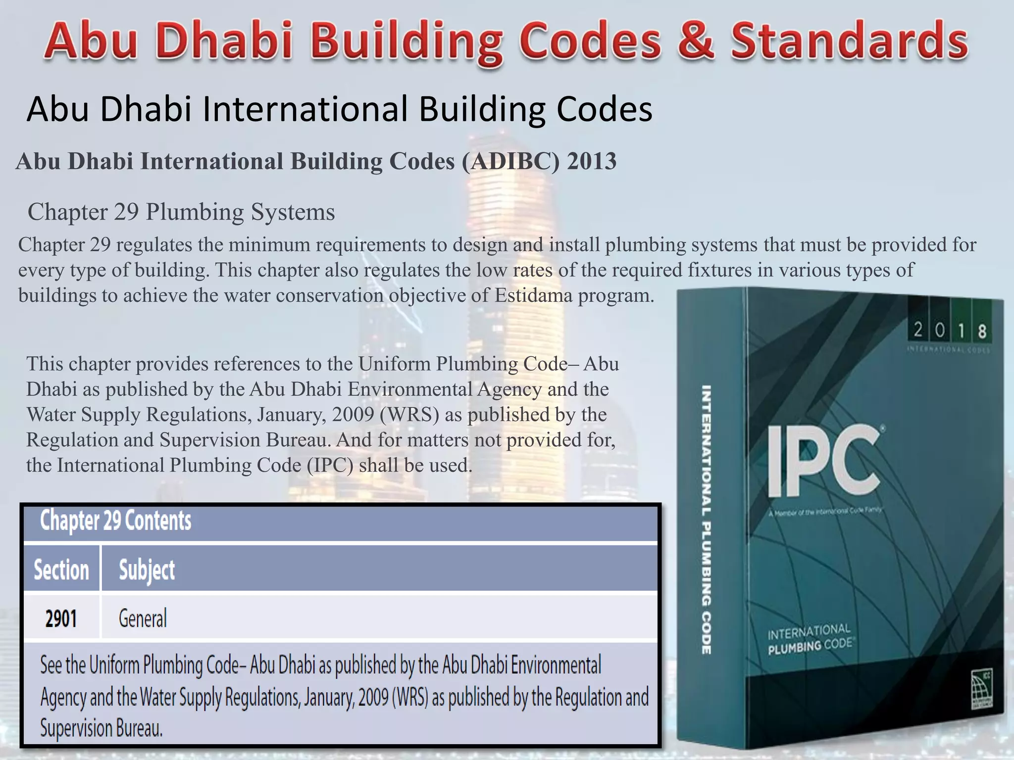 Abu Dhabi International Building Codes
Abu Dhabi International Building Codes (ADIBC) 2013
Chapter 29 Plumbing Systems
Chapter 29 regulates the minimum requirements to design and install plumbing systems that must be provided for
every type of building. This chapter also regulates the low rates of the required fixtures in various types of
buildings to achieve the water conservation objective of Estidama program.
This chapter provides references to the Uniform Plumbing Code– Abu
Dhabi as published by the Abu Dhabi Environmental Agency and the
Water Supply Regulations, January, 2009 (WRS) as published by the
Regulation and Supervision Bureau. And for matters not provided for,
the International Plumbing Code (IPC) shall be used.
 