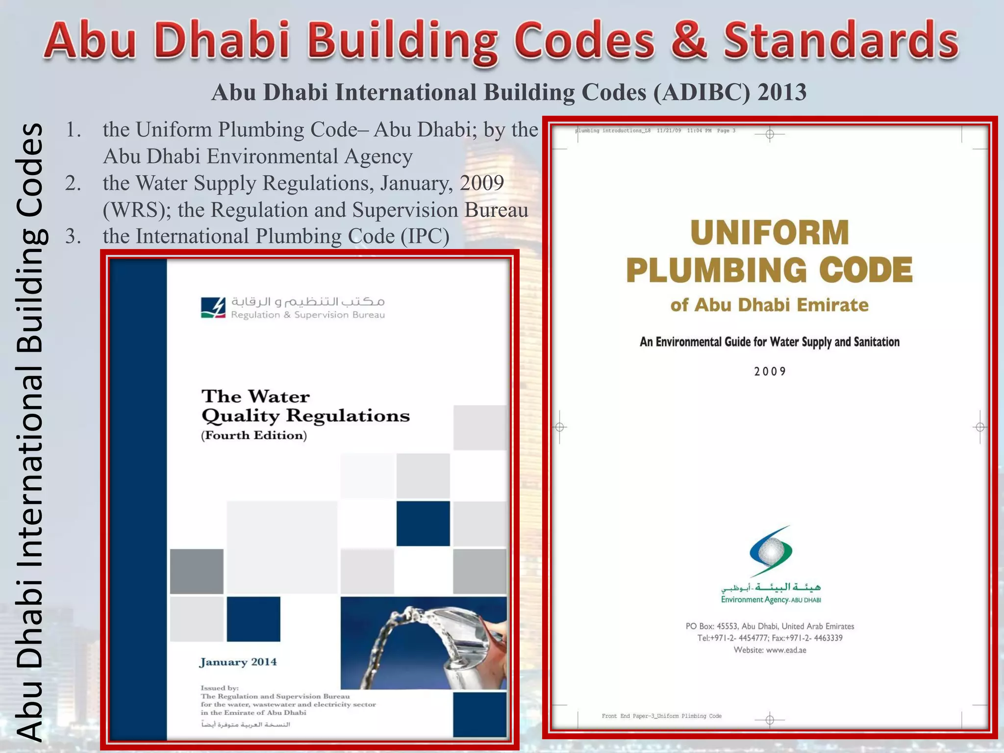 Abu
Dhabi
International
Building
Codes
Abu Dhabi International Building Codes (ADIBC) 2013
1. the Uniform Plumbing Code– Abu Dhabi; by the
Abu Dhabi Environmental Agency
2. the Water Supply Regulations, January, 2009
(WRS); the Regulation and Supervision Bureau
3. the International Plumbing Code (IPC)
 