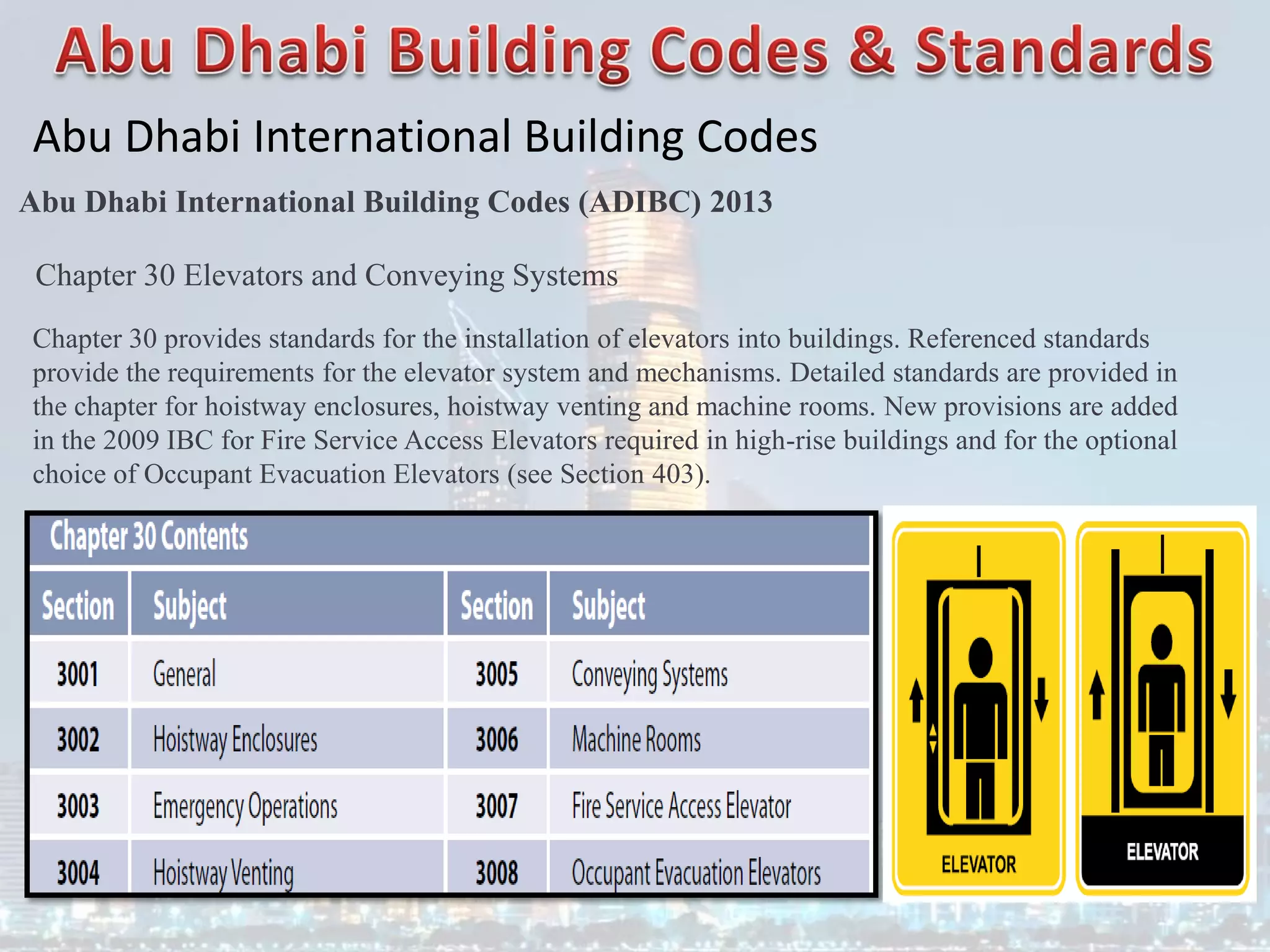 Abu Dhabi International Building Codes
Abu Dhabi International Building Codes (ADIBC) 2013
Chapter 30 Elevators and Conveying Systems
Chapter 30 provides standards for the installation of elevators into buildings. Referenced standards
provide the requirements for the elevator system and mechanisms. Detailed standards are provided in
the chapter for hoistway enclosures, hoistway venting and machine rooms. New provisions are added
in the 2009 IBC for Fire Service Access Elevators required in high-rise buildings and for the optional
choice of Occupant Evacuation Elevators (see Section 403).
 