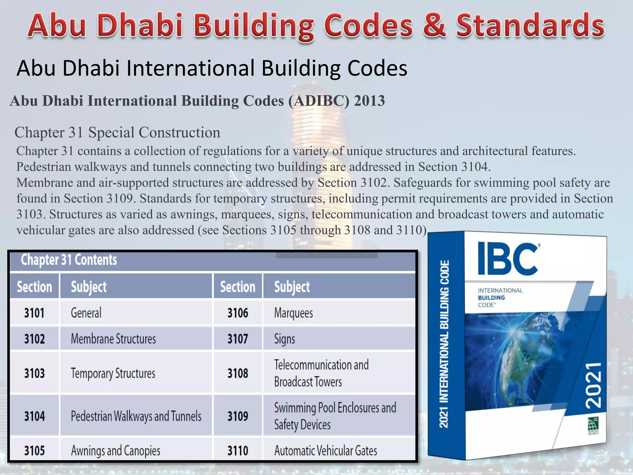 Abu Dhabi International Building Codes
Abu Dhabi International Building Codes (ADIBC) 2013
Chapter 31 Special Construction
Chapter 31 contains a collection of regulations for a variety of unique structures and architectural features.
Pedestrian walkways and tunnels connecting two buildings are addressed in Section 3104.
Membrane and air-supported structures are addressed by Section 3102. Safeguards for swimming pool safety are
found in Section 3109. Standards for temporary structures, including permit requirements are provided in Section
3103. Structures as varied as awnings, marquees, signs, telecommunication and broadcast towers and automatic
vehicular gates are also addressed (see Sections 3105 through 3108 and 3110).
 