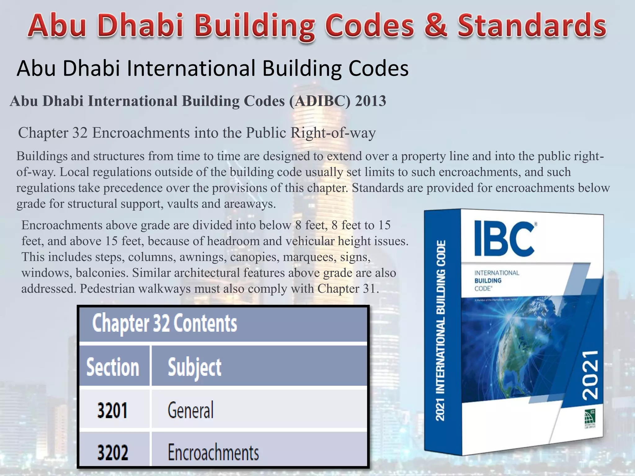 Abu Dhabi International Building Codes
Abu Dhabi International Building Codes (ADIBC) 2013
Chapter 32 Encroachments into the Public Right-of-way
Buildings and structures from time to time are designed to extend over a property line and into the public right-
of-way. Local regulations outside of the building code usually set limits to such encroachments, and such
regulations take precedence over the provisions of this chapter. Standards are provided for encroachments below
grade for structural support, vaults and areaways.
Encroachments above grade are divided into below 8 feet, 8 feet to 15
feet, and above 15 feet, because of headroom and vehicular height issues.
This includes steps, columns, awnings, canopies, marquees, signs,
windows, balconies. Similar architectural features above grade are also
addressed. Pedestrian walkways must also comply with Chapter 31.
 