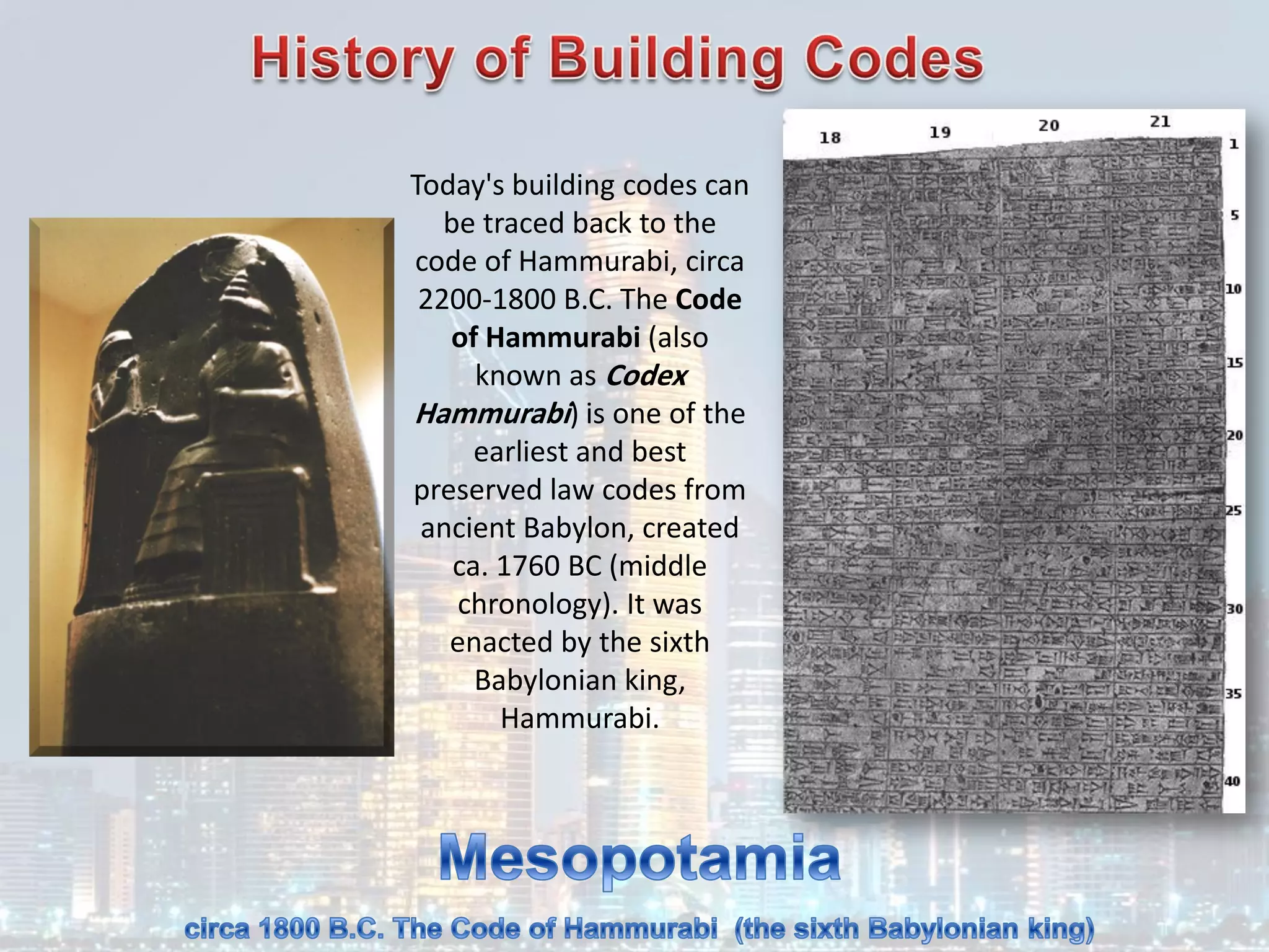 Today's building codes can
be traced back to the
code of Hammurabi, circa
2200-1800 B.C. The Code
of Hammurabi (also
known as Codex
Hammurabi) is one of the
earliest and best
preserved law codes from
ancient Babylon, created
ca. 1760 BC (middle
chronology). It was
enacted by the sixth
Babylonian king,
Hammurabi.
 