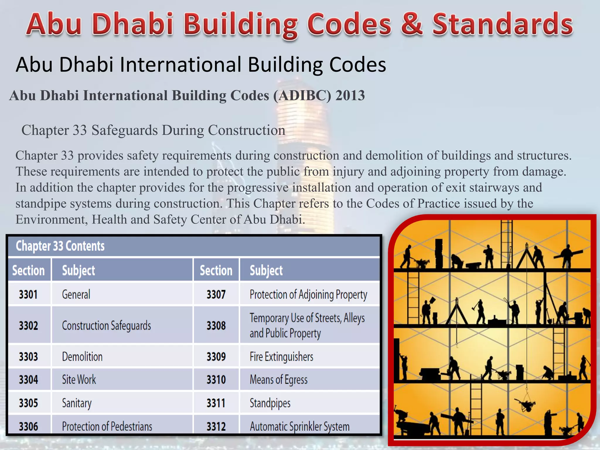 Abu Dhabi International Building Codes
Abu Dhabi International Building Codes (ADIBC) 2013
Chapter 33 Safeguards During Construction
Chapter 33 provides safety requirements during construction and demolition of buildings and structures.
These requirements are intended to protect the public from injury and adjoining property from damage.
In addition the chapter provides for the progressive installation and operation of exit stairways and
standpipe systems during construction. This Chapter refers to the Codes of Practice issued by the
Environment, Health and Safety Center of Abu Dhabi.
 
