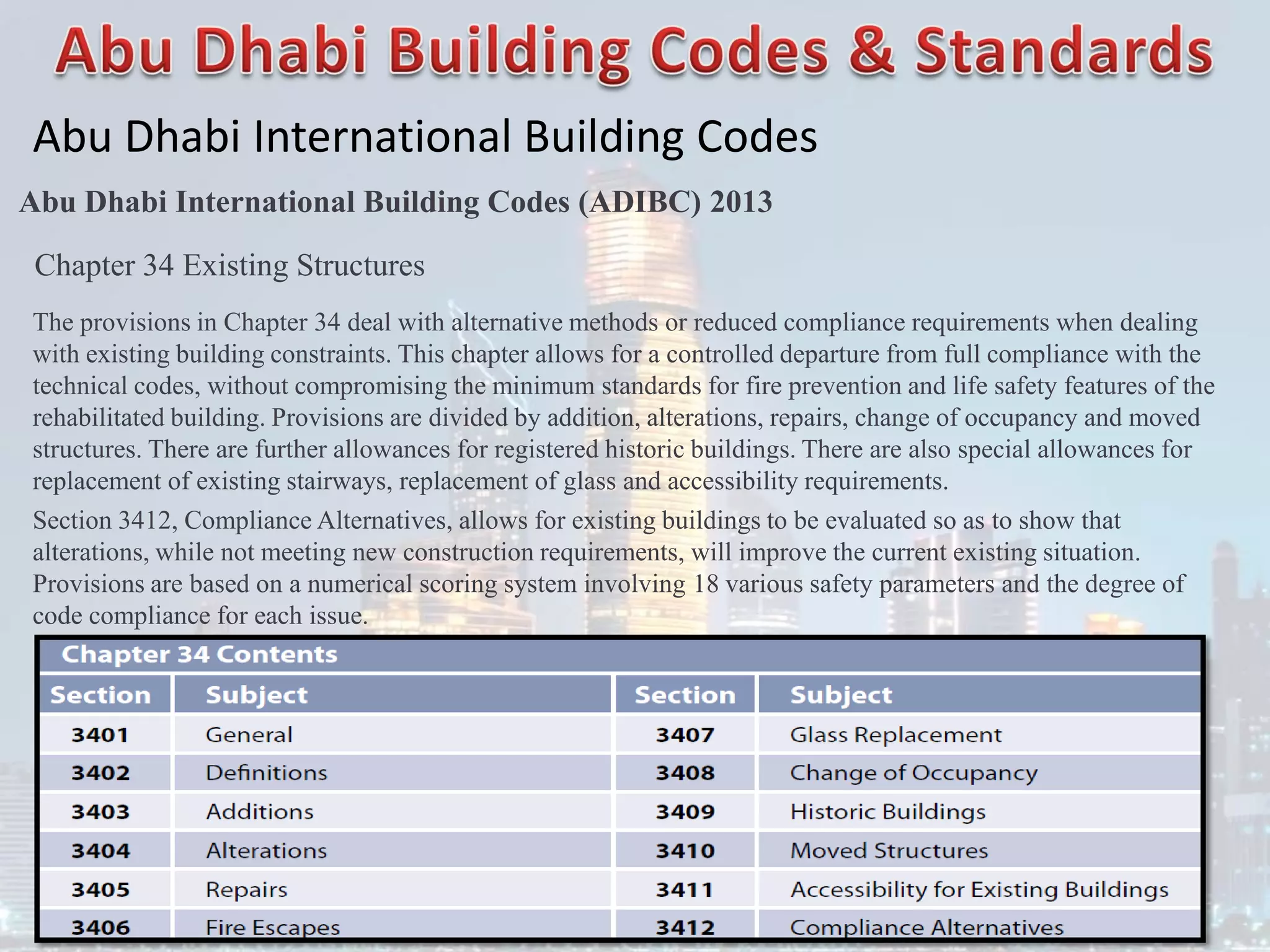 Abu Dhabi International Building Codes
Abu Dhabi International Building Codes (ADIBC) 2013
Chapter 34 Existing Structures
The provisions in Chapter 34 deal with alternative methods or reduced compliance requirements when dealing
with existing building constraints. This chapter allows for a controlled departure from full compliance with the
technical codes, without compromising the minimum standards for fire prevention and life safety features of the
rehabilitated building. Provisions are divided by addition, alterations, repairs, change of occupancy and moved
structures. There are further allowances for registered historic buildings. There are also special allowances for
replacement of existing stairways, replacement of glass and accessibility requirements.
Section 3412, Compliance Alternatives, allows for existing buildings to be evaluated so as to show that
alterations, while not meeting new construction requirements, will improve the current existing situation.
Provisions are based on a numerical scoring system involving 18 various safety parameters and the degree of
code compliance for each issue.
 